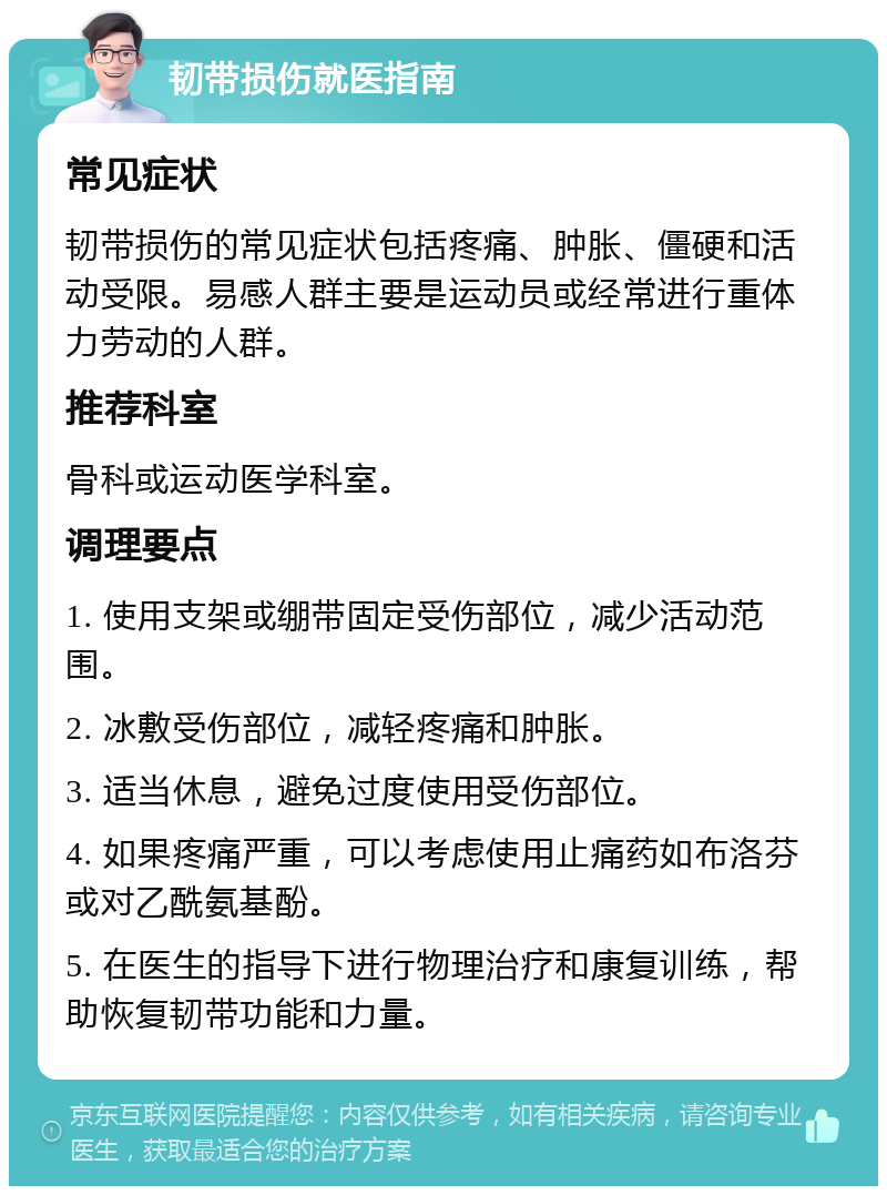 韧带损伤就医指南 常见症状 韧带损伤的常见症状包括疼痛、肿胀、僵硬和活动受限。易感人群主要是运动员或经常进行重体力劳动的人群。 推荐科室 骨科或运动医学科室。 调理要点 1. 使用支架或绷带固定受伤部位，减少活动范围。 2. 冰敷受伤部位，减轻疼痛和肿胀。 3. 适当休息，避免过度使用受伤部位。 4. 如果疼痛严重，可以考虑使用止痛药如布洛芬或对乙酰氨基酚。 5. 在医生的指导下进行物理治疗和康复训练，帮助恢复韧带功能和力量。