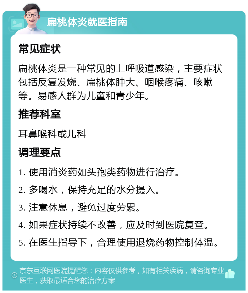 扁桃体炎就医指南 常见症状 扁桃体炎是一种常见的上呼吸道感染，主要症状包括反复发烧、扁桃体肿大、咽喉疼痛、咳嗽等。易感人群为儿童和青少年。 推荐科室 耳鼻喉科或儿科 调理要点 1. 使用消炎药如头孢类药物进行治疗。 2. 多喝水，保持充足的水分摄入。 3. 注意休息，避免过度劳累。 4. 如果症状持续不改善，应及时到医院复查。 5. 在医生指导下，合理使用退烧药物控制体温。