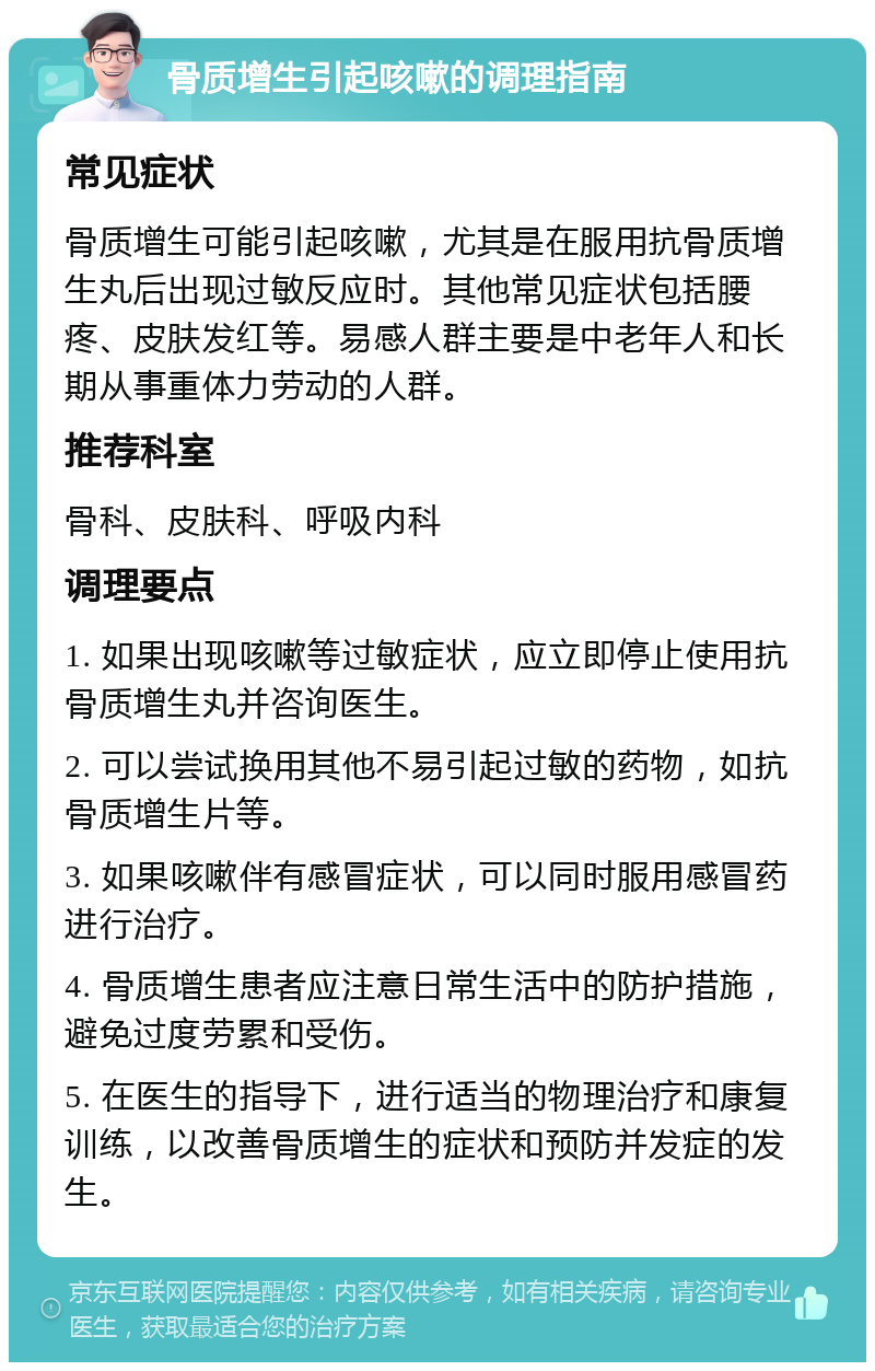 骨质增生引起咳嗽的调理指南 常见症状 骨质增生可能引起咳嗽，尤其是在服用抗骨质增生丸后出现过敏反应时。其他常见症状包括腰疼、皮肤发红等。易感人群主要是中老年人和长期从事重体力劳动的人群。 推荐科室 骨科、皮肤科、呼吸内科 调理要点 1. 如果出现咳嗽等过敏症状，应立即停止使用抗骨质增生丸并咨询医生。 2. 可以尝试换用其他不易引起过敏的药物，如抗骨质增生片等。 3. 如果咳嗽伴有感冒症状，可以同时服用感冒药进行治疗。 4. 骨质增生患者应注意日常生活中的防护措施，避免过度劳累和受伤。 5. 在医生的指导下，进行适当的物理治疗和康复训练，以改善骨质增生的症状和预防并发症的发生。