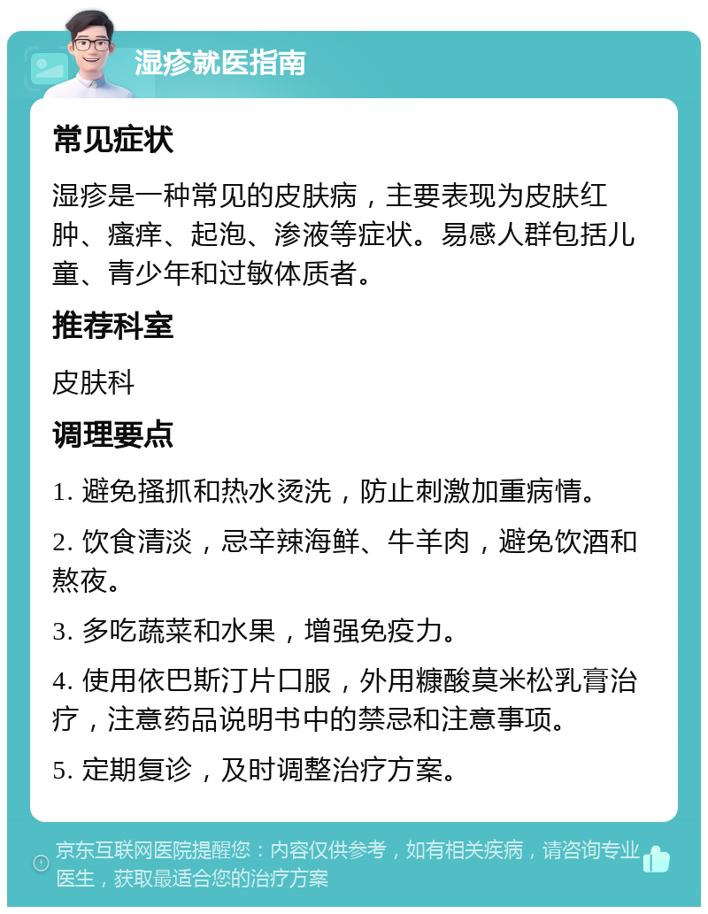 湿疹就医指南 常见症状 湿疹是一种常见的皮肤病，主要表现为皮肤红肿、瘙痒、起泡、渗液等症状。易感人群包括儿童、青少年和过敏体质者。 推荐科室 皮肤科 调理要点 1. 避免搔抓和热水烫洗，防止刺激加重病情。 2. 饮食清淡，忌辛辣海鲜、牛羊肉，避免饮酒和熬夜。 3. 多吃蔬菜和水果，增强免疫力。 4. 使用依巴斯汀片口服，外用糠酸莫米松乳膏治疗，注意药品说明书中的禁忌和注意事项。 5. 定期复诊，及时调整治疗方案。