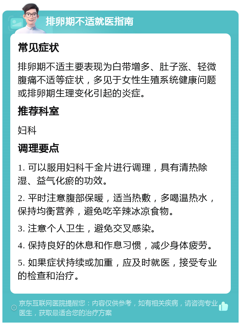 排卵期不适就医指南 常见症状 排卵期不适主要表现为白带增多、肚子涨、轻微腹痛不适等症状，多见于女性生殖系统健康问题或排卵期生理变化引起的炎症。 推荐科室 妇科 调理要点 1. 可以服用妇科千金片进行调理，具有清热除湿、益气化瘀的功效。 2. 平时注意腹部保暖，适当热敷，多喝温热水，保持均衡营养，避免吃辛辣冰凉食物。 3. 注意个人卫生，避免交叉感染。 4. 保持良好的休息和作息习惯，减少身体疲劳。 5. 如果症状持续或加重，应及时就医，接受专业的检查和治疗。