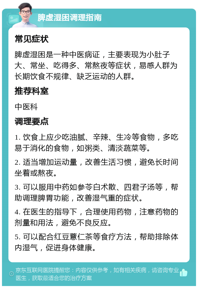 脾虚湿困调理指南 常见症状 脾虚湿困是一种中医病证，主要表现为小肚子大、常坐、吃得多、常熬夜等症状，易感人群为长期饮食不规律、缺乏运动的人群。 推荐科室 中医科 调理要点 1. 饮食上应少吃油腻、辛辣、生冷等食物，多吃易于消化的食物，如粥类、清淡蔬菜等。 2. 适当增加运动量，改善生活习惯，避免长时间坐着或熬夜。 3. 可以服用中药如参苓白术散、四君子汤等，帮助调理脾胃功能，改善湿气重的症状。 4. 在医生的指导下，合理使用药物，注意药物的剂量和用法，避免不良反应。 5. 可以配合红豆薏仁茶等食疗方法，帮助排除体内湿气，促进身体健康。