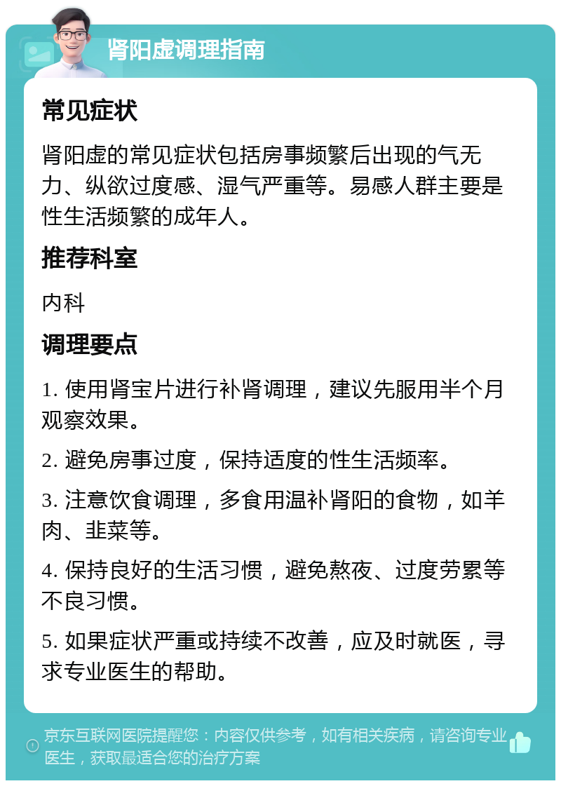 肾阳虚调理指南 常见症状 肾阳虚的常见症状包括房事频繁后出现的气无力、纵欲过度感、湿气严重等。易感人群主要是性生活频繁的成年人。 推荐科室 内科 调理要点 1. 使用肾宝片进行补肾调理，建议先服用半个月观察效果。 2. 避免房事过度，保持适度的性生活频率。 3. 注意饮食调理，多食用温补肾阳的食物，如羊肉、韭菜等。 4. 保持良好的生活习惯，避免熬夜、过度劳累等不良习惯。 5. 如果症状严重或持续不改善，应及时就医，寻求专业医生的帮助。