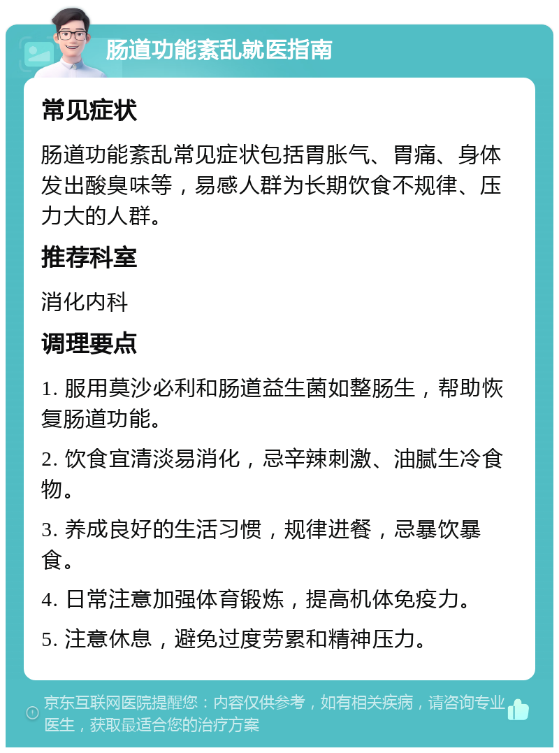 肠道功能紊乱就医指南 常见症状 肠道功能紊乱常见症状包括胃胀气、胃痛、身体发出酸臭味等，易感人群为长期饮食不规律、压力大的人群。 推荐科室 消化内科 调理要点 1. 服用莫沙必利和肠道益生菌如整肠生，帮助恢复肠道功能。 2. 饮食宜清淡易消化，忌辛辣刺激、油腻生冷食物。 3. 养成良好的生活习惯，规律进餐，忌暴饮暴食。 4. 日常注意加强体育锻炼，提高机体免疫力。 5. 注意休息，避免过度劳累和精神压力。