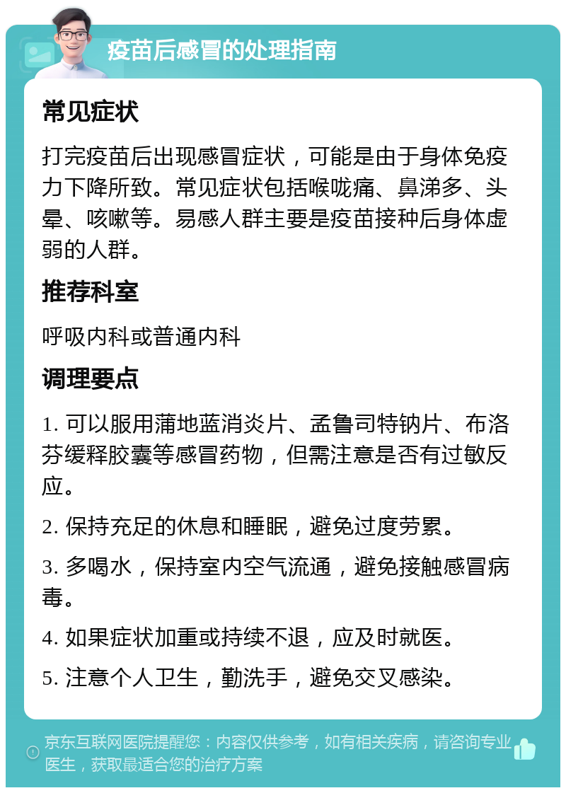 疫苗后感冒的处理指南 常见症状 打完疫苗后出现感冒症状，可能是由于身体免疫力下降所致。常见症状包括喉咙痛、鼻涕多、头晕、咳嗽等。易感人群主要是疫苗接种后身体虚弱的人群。 推荐科室 呼吸内科或普通内科 调理要点 1. 可以服用蒲地蓝消炎片、孟鲁司特钠片、布洛芬缓释胶囊等感冒药物，但需注意是否有过敏反应。 2. 保持充足的休息和睡眠，避免过度劳累。 3. 多喝水，保持室内空气流通，避免接触感冒病毒。 4. 如果症状加重或持续不退，应及时就医。 5. 注意个人卫生，勤洗手，避免交叉感染。