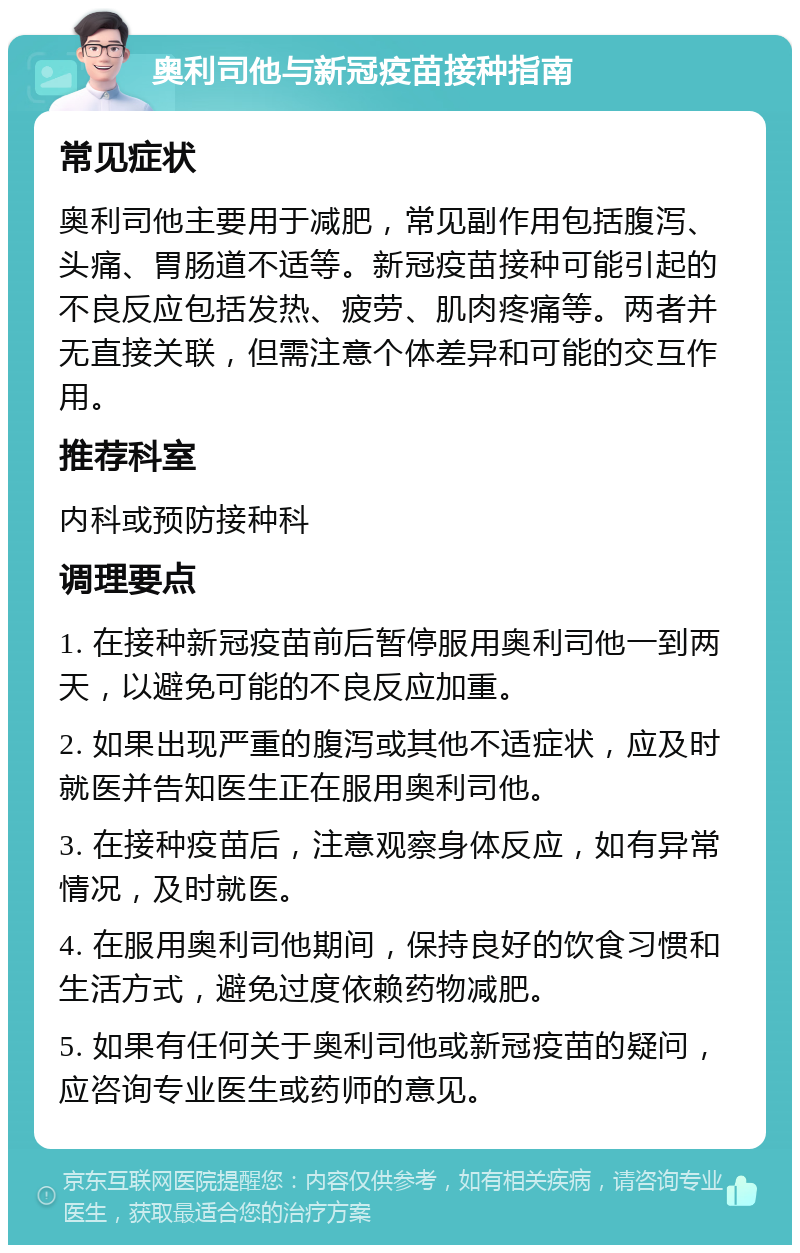 奥利司他与新冠疫苗接种指南 常见症状 奥利司他主要用于减肥，常见副作用包括腹泻、头痛、胃肠道不适等。新冠疫苗接种可能引起的不良反应包括发热、疲劳、肌肉疼痛等。两者并无直接关联，但需注意个体差异和可能的交互作用。 推荐科室 内科或预防接种科 调理要点 1. 在接种新冠疫苗前后暂停服用奥利司他一到两天，以避免可能的不良反应加重。 2. 如果出现严重的腹泻或其他不适症状，应及时就医并告知医生正在服用奥利司他。 3. 在接种疫苗后，注意观察身体反应，如有异常情况，及时就医。 4. 在服用奥利司他期间，保持良好的饮食习惯和生活方式，避免过度依赖药物减肥。 5. 如果有任何关于奥利司他或新冠疫苗的疑问，应咨询专业医生或药师的意见。