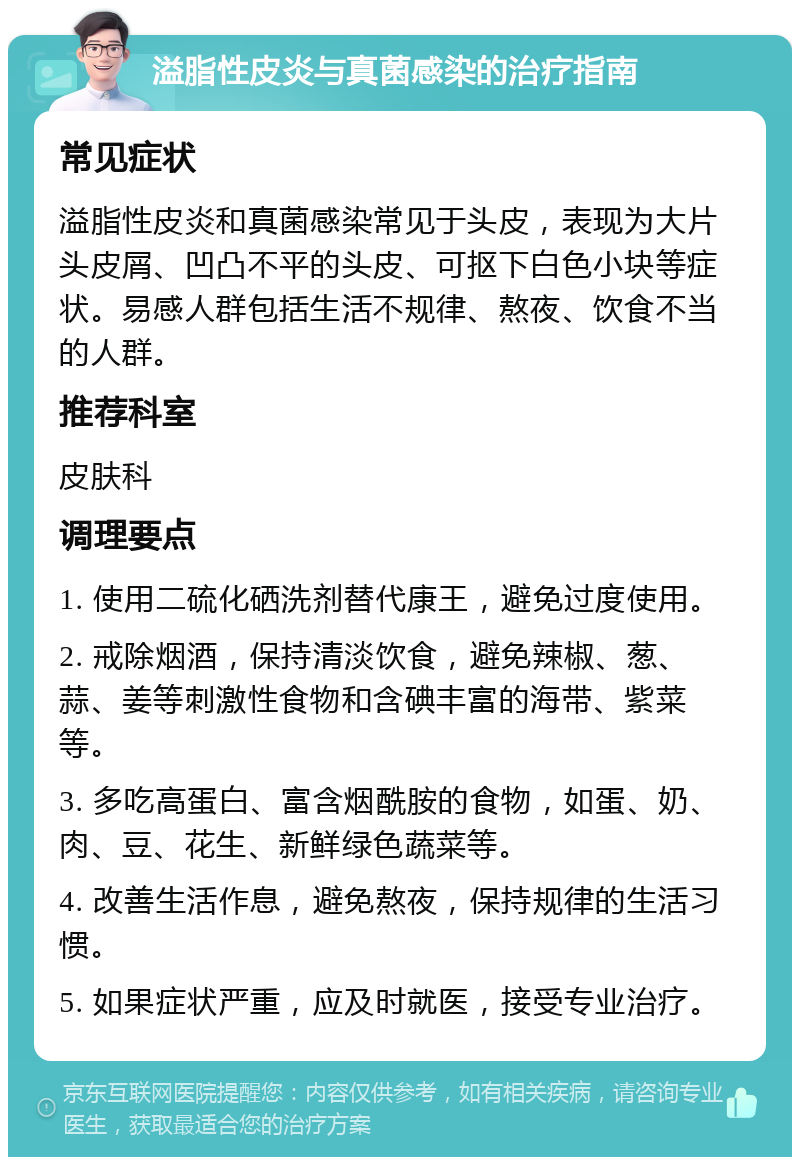 溢脂性皮炎与真菌感染的治疗指南 常见症状 溢脂性皮炎和真菌感染常见于头皮，表现为大片头皮屑、凹凸不平的头皮、可抠下白色小块等症状。易感人群包括生活不规律、熬夜、饮食不当的人群。 推荐科室 皮肤科 调理要点 1. 使用二硫化硒洗剂替代康王，避免过度使用。 2. 戒除烟酒，保持清淡饮食，避免辣椒、葱、蒜、姜等刺激性食物和含碘丰富的海带、紫菜等。 3. 多吃高蛋白、富含烟酰胺的食物，如蛋、奶、肉、豆、花生、新鲜绿色蔬菜等。 4. 改善生活作息，避免熬夜，保持规律的生活习惯。 5. 如果症状严重，应及时就医，接受专业治疗。