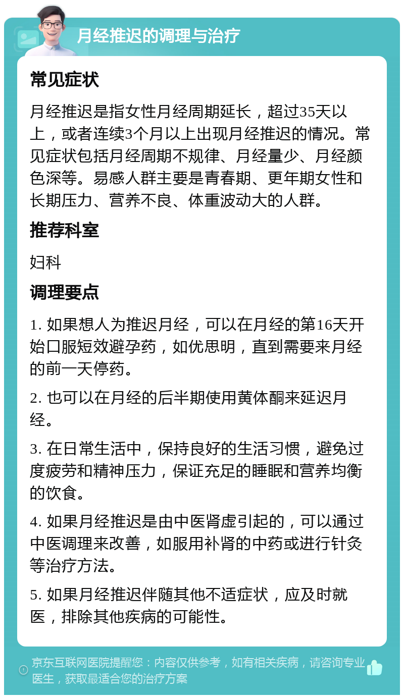 月经推迟的调理与治疗 常见症状 月经推迟是指女性月经周期延长，超过35天以上，或者连续3个月以上出现月经推迟的情况。常见症状包括月经周期不规律、月经量少、月经颜色深等。易感人群主要是青春期、更年期女性和长期压力、营养不良、体重波动大的人群。 推荐科室 妇科 调理要点 1. 如果想人为推迟月经，可以在月经的第16天开始口服短效避孕药，如优思明，直到需要来月经的前一天停药。 2. 也可以在月经的后半期使用黄体酮来延迟月经。 3. 在日常生活中，保持良好的生活习惯，避免过度疲劳和精神压力，保证充足的睡眠和营养均衡的饮食。 4. 如果月经推迟是由中医肾虚引起的，可以通过中医调理来改善，如服用补肾的中药或进行针灸等治疗方法。 5. 如果月经推迟伴随其他不适症状，应及时就医，排除其他疾病的可能性。