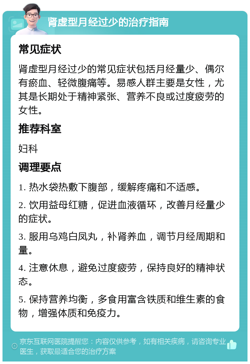 肾虚型月经过少的治疗指南 常见症状 肾虚型月经过少的常见症状包括月经量少、偶尔有瘀血、轻微腹痛等。易感人群主要是女性，尤其是长期处于精神紧张、营养不良或过度疲劳的女性。 推荐科室 妇科 调理要点 1. 热水袋热敷下腹部，缓解疼痛和不适感。 2. 饮用益母红糖，促进血液循环，改善月经量少的症状。 3. 服用乌鸡白凤丸，补肾养血，调节月经周期和量。 4. 注意休息，避免过度疲劳，保持良好的精神状态。 5. 保持营养均衡，多食用富含铁质和维生素的食物，增强体质和免疫力。