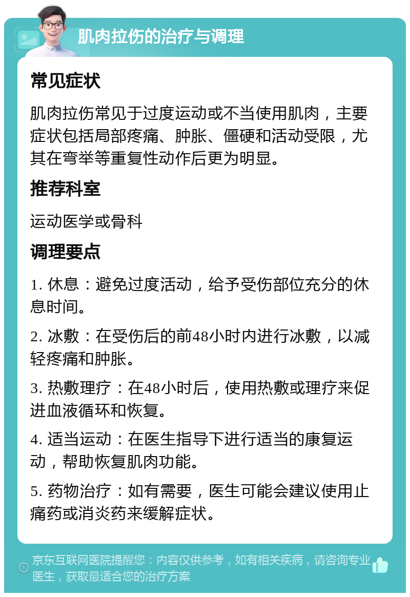 肌肉拉伤的治疗与调理 常见症状 肌肉拉伤常见于过度运动或不当使用肌肉，主要症状包括局部疼痛、肿胀、僵硬和活动受限，尤其在弯举等重复性动作后更为明显。 推荐科室 运动医学或骨科 调理要点 1. 休息：避免过度活动，给予受伤部位充分的休息时间。 2. 冰敷：在受伤后的前48小时内进行冰敷，以减轻疼痛和肿胀。 3. 热敷理疗：在48小时后，使用热敷或理疗来促进血液循环和恢复。 4. 适当运动：在医生指导下进行适当的康复运动，帮助恢复肌肉功能。 5. 药物治疗：如有需要，医生可能会建议使用止痛药或消炎药来缓解症状。