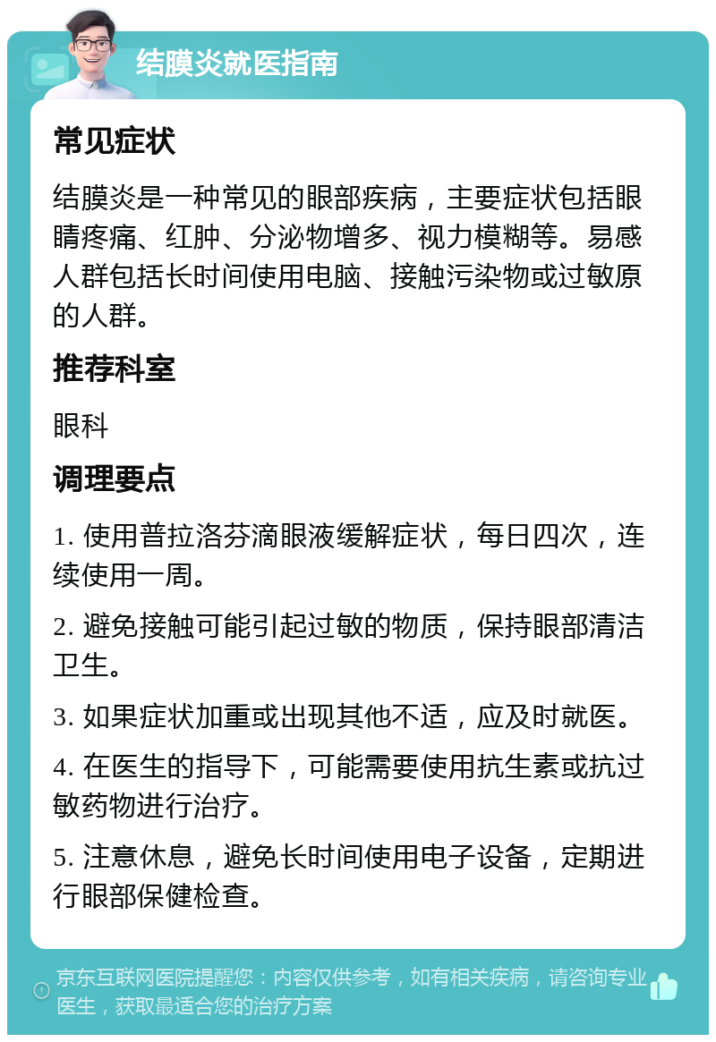 结膜炎就医指南 常见症状 结膜炎是一种常见的眼部疾病，主要症状包括眼睛疼痛、红肿、分泌物增多、视力模糊等。易感人群包括长时间使用电脑、接触污染物或过敏原的人群。 推荐科室 眼科 调理要点 1. 使用普拉洛芬滴眼液缓解症状，每日四次，连续使用一周。 2. 避免接触可能引起过敏的物质，保持眼部清洁卫生。 3. 如果症状加重或出现其他不适，应及时就医。 4. 在医生的指导下，可能需要使用抗生素或抗过敏药物进行治疗。 5. 注意休息，避免长时间使用电子设备，定期进行眼部保健检查。