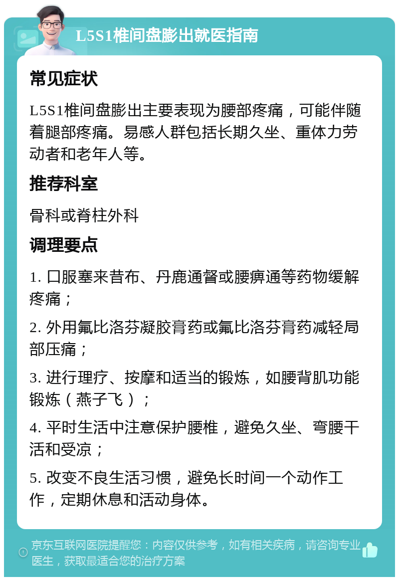 L5S1椎间盘膨出就医指南 常见症状 L5S1椎间盘膨出主要表现为腰部疼痛，可能伴随着腿部疼痛。易感人群包括长期久坐、重体力劳动者和老年人等。 推荐科室 骨科或脊柱外科 调理要点 1. 口服塞来昔布、丹鹿通督或腰痹通等药物缓解疼痛； 2. 外用氟比洛芬凝胶膏药或氟比洛芬膏药减轻局部压痛； 3. 进行理疗、按摩和适当的锻炼，如腰背肌功能锻炼（燕子飞）； 4. 平时生活中注意保护腰椎，避免久坐、弯腰干活和受凉； 5. 改变不良生活习惯，避免长时间一个动作工作，定期休息和活动身体。