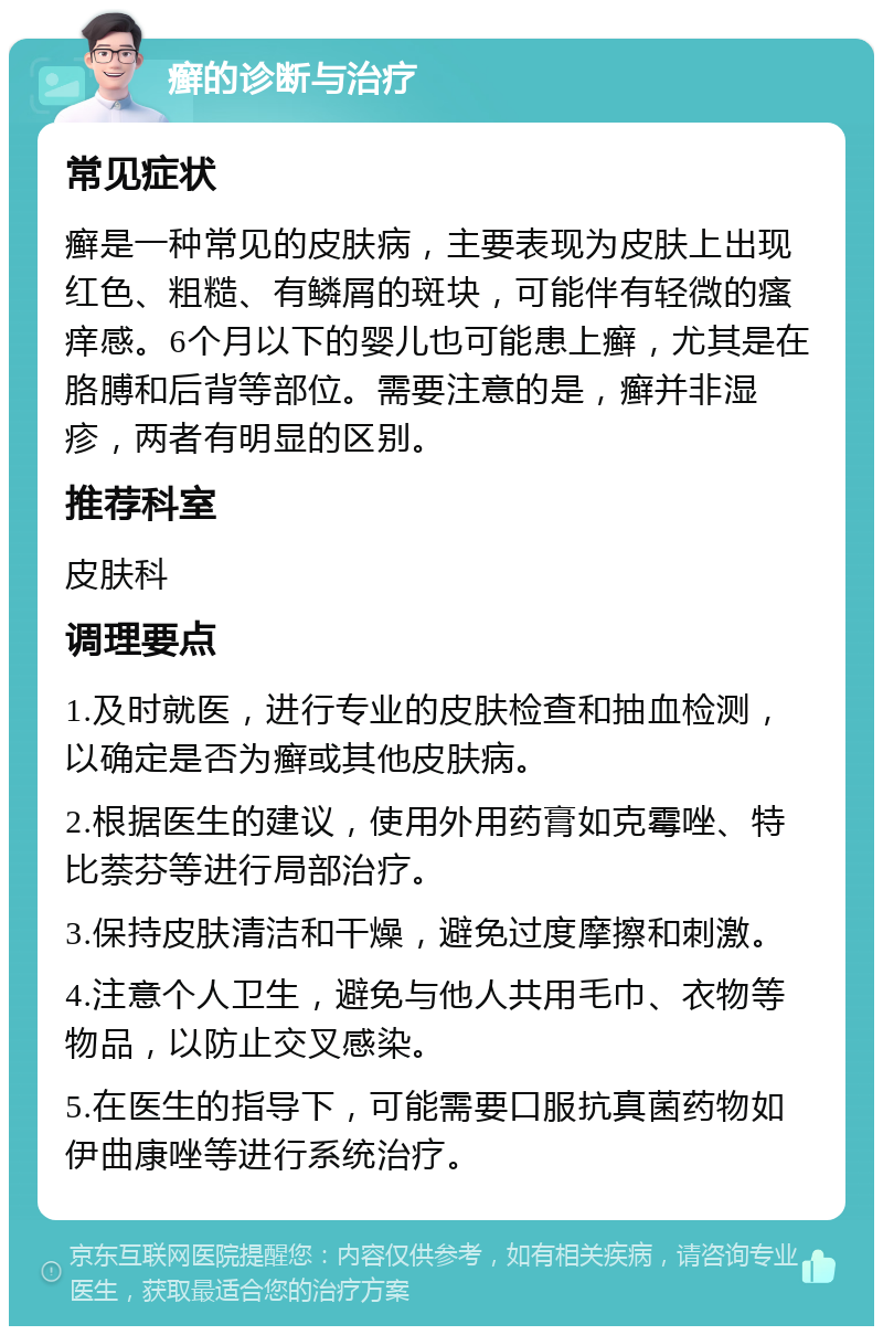 癣的诊断与治疗 常见症状 癣是一种常见的皮肤病，主要表现为皮肤上出现红色、粗糙、有鳞屑的斑块，可能伴有轻微的瘙痒感。6个月以下的婴儿也可能患上癣，尤其是在胳膊和后背等部位。需要注意的是，癣并非湿疹，两者有明显的区别。 推荐科室 皮肤科 调理要点 1.及时就医，进行专业的皮肤检查和抽血检测，以确定是否为癣或其他皮肤病。 2.根据医生的建议，使用外用药膏如克霉唑、特比萘芬等进行局部治疗。 3.保持皮肤清洁和干燥，避免过度摩擦和刺激。 4.注意个人卫生，避免与他人共用毛巾、衣物等物品，以防止交叉感染。 5.在医生的指导下，可能需要口服抗真菌药物如伊曲康唑等进行系统治疗。