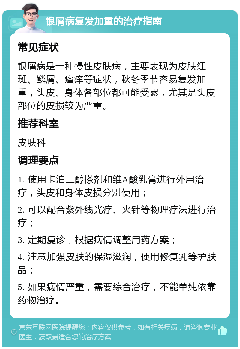 银屑病复发加重的治疗指南 常见症状 银屑病是一种慢性皮肤病，主要表现为皮肤红斑、鳞屑、瘙痒等症状，秋冬季节容易复发加重，头皮、身体各部位都可能受累，尤其是头皮部位的皮损较为严重。 推荐科室 皮肤科 调理要点 1. 使用卡泊三醇搽剂和维A酸乳膏进行外用治疗，头皮和身体皮损分别使用； 2. 可以配合紫外线光疗、火针等物理疗法进行治疗； 3. 定期复诊，根据病情调整用药方案； 4. 注意加强皮肤的保湿滋润，使用修复乳等护肤品； 5. 如果病情严重，需要综合治疗，不能单纯依靠药物治疗。