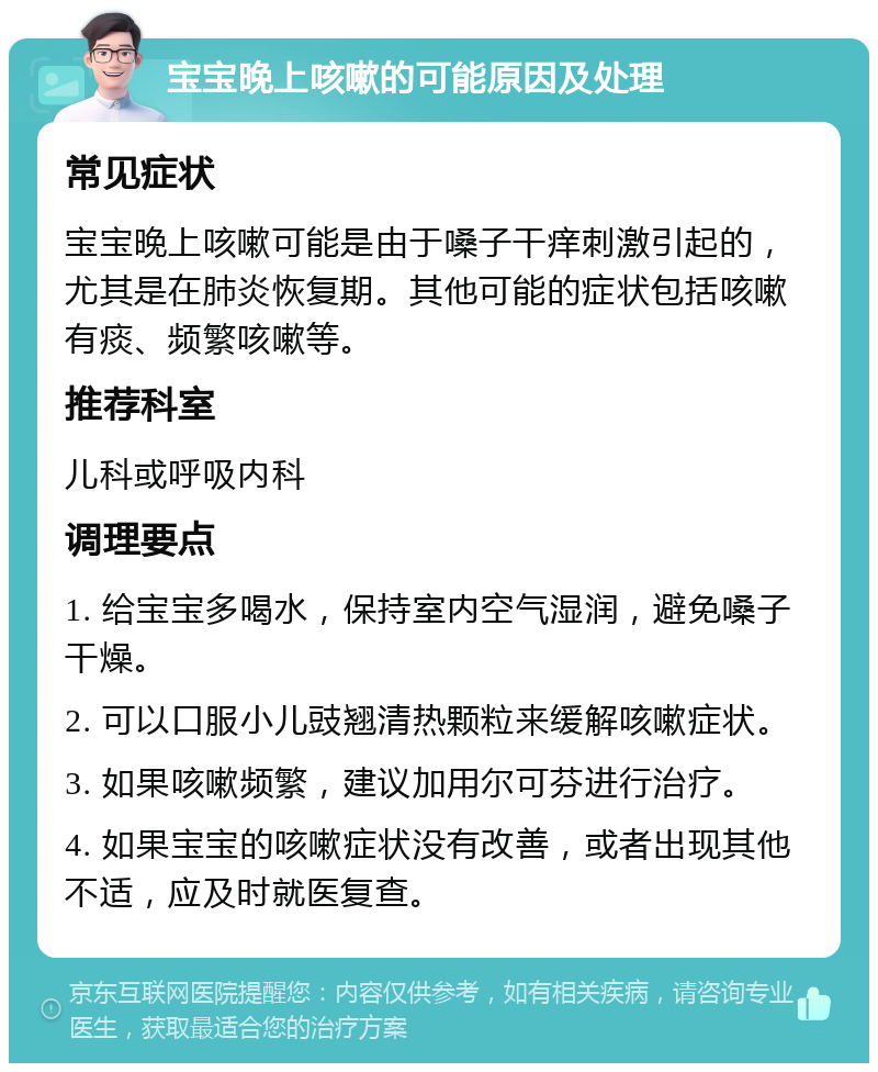 宝宝晚上咳嗽的可能原因及处理 常见症状 宝宝晚上咳嗽可能是由于嗓子干痒刺激引起的，尤其是在肺炎恢复期。其他可能的症状包括咳嗽有痰、频繁咳嗽等。 推荐科室 儿科或呼吸内科 调理要点 1. 给宝宝多喝水，保持室内空气湿润，避免嗓子干燥。 2. 可以口服小儿豉翘清热颗粒来缓解咳嗽症状。 3. 如果咳嗽频繁，建议加用尔可芬进行治疗。 4. 如果宝宝的咳嗽症状没有改善，或者出现其他不适，应及时就医复查。