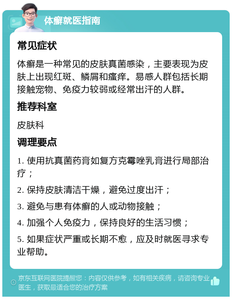 体癣就医指南 常见症状 体癣是一种常见的皮肤真菌感染，主要表现为皮肤上出现红斑、鳞屑和瘙痒。易感人群包括长期接触宠物、免疫力较弱或经常出汗的人群。 推荐科室 皮肤科 调理要点 1. 使用抗真菌药膏如复方克霉唑乳膏进行局部治疗； 2. 保持皮肤清洁干燥，避免过度出汗； 3. 避免与患有体癣的人或动物接触； 4. 加强个人免疫力，保持良好的生活习惯； 5. 如果症状严重或长期不愈，应及时就医寻求专业帮助。