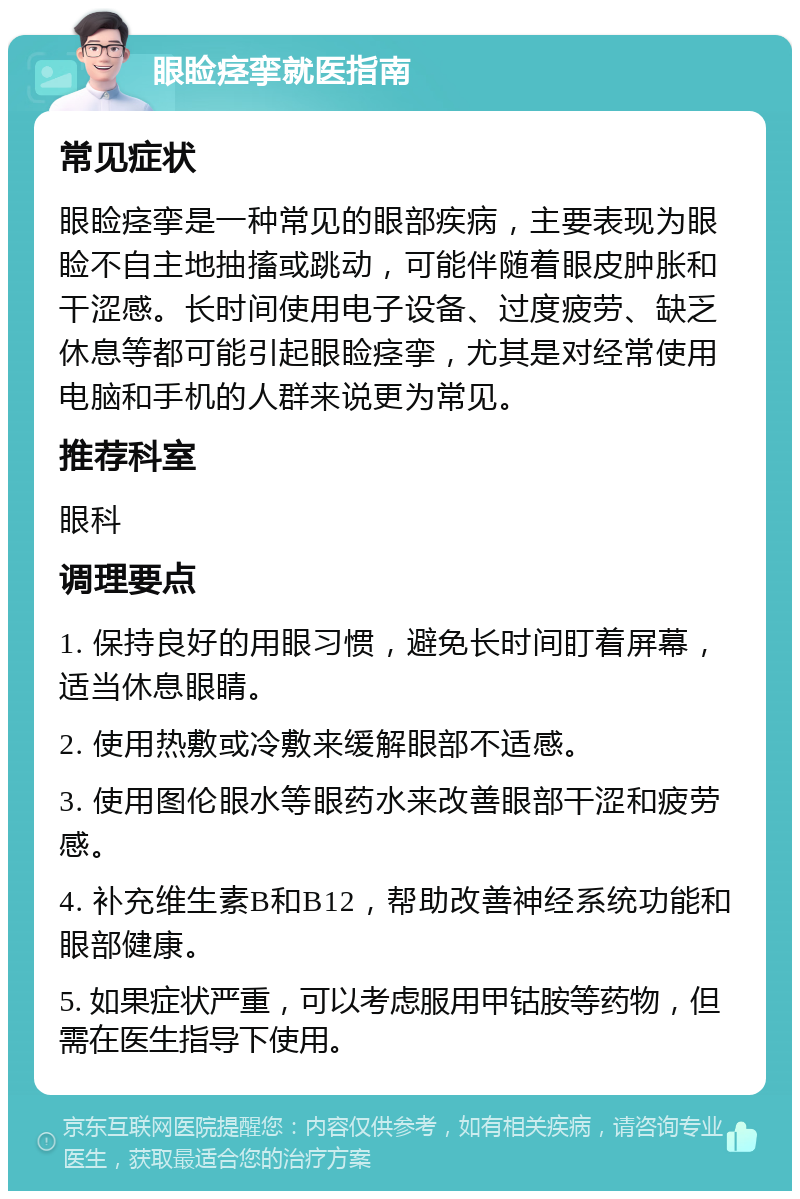 眼睑痉挛就医指南 常见症状 眼睑痉挛是一种常见的眼部疾病，主要表现为眼睑不自主地抽搐或跳动，可能伴随着眼皮肿胀和干涩感。长时间使用电子设备、过度疲劳、缺乏休息等都可能引起眼睑痉挛，尤其是对经常使用电脑和手机的人群来说更为常见。 推荐科室 眼科 调理要点 1. 保持良好的用眼习惯，避免长时间盯着屏幕，适当休息眼睛。 2. 使用热敷或冷敷来缓解眼部不适感。 3. 使用图伦眼水等眼药水来改善眼部干涩和疲劳感。 4. 补充维生素B和B12，帮助改善神经系统功能和眼部健康。 5. 如果症状严重，可以考虑服用甲钴胺等药物，但需在医生指导下使用。