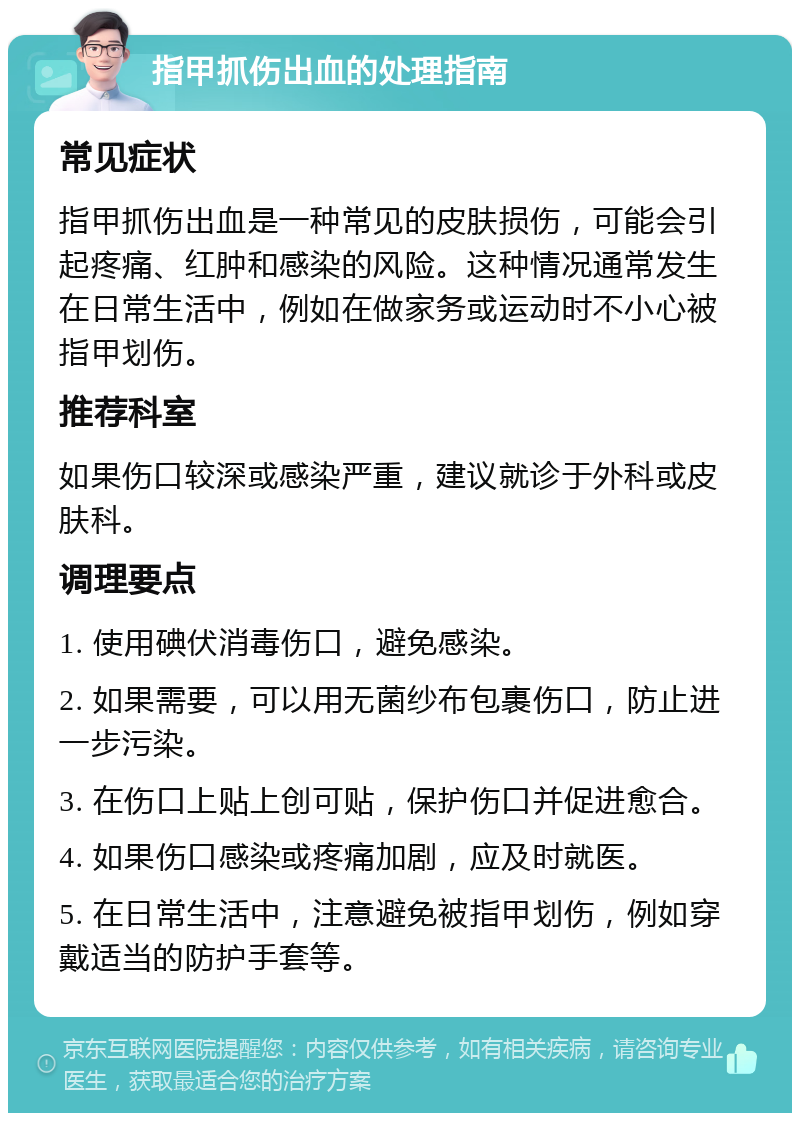 指甲抓伤出血的处理指南 常见症状 指甲抓伤出血是一种常见的皮肤损伤，可能会引起疼痛、红肿和感染的风险。这种情况通常发生在日常生活中，例如在做家务或运动时不小心被指甲划伤。 推荐科室 如果伤口较深或感染严重，建议就诊于外科或皮肤科。 调理要点 1. 使用碘伏消毒伤口，避免感染。 2. 如果需要，可以用无菌纱布包裹伤口，防止进一步污染。 3. 在伤口上贴上创可贴，保护伤口并促进愈合。 4. 如果伤口感染或疼痛加剧，应及时就医。 5. 在日常生活中，注意避免被指甲划伤，例如穿戴适当的防护手套等。