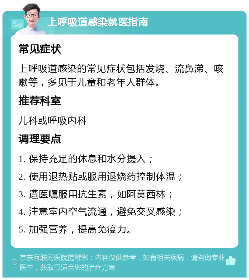 上呼吸道感染就医指南 常见症状 上呼吸道感染的常见症状包括发烧、流鼻涕、咳嗽等，多见于儿童和老年人群体。 推荐科室 儿科或呼吸内科 调理要点 1. 保持充足的休息和水分摄入； 2. 使用退热贴或服用退烧药控制体温； 3. 遵医嘱服用抗生素，如阿莫西林； 4. 注意室内空气流通，避免交叉感染； 5. 加强营养，提高免疫力。