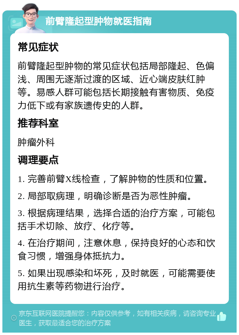 前臂隆起型肿物就医指南 常见症状 前臂隆起型肿物的常见症状包括局部隆起、色偏浅、周围无逐渐过渡的区域、近心端皮肤红肿等。易感人群可能包括长期接触有害物质、免疫力低下或有家族遗传史的人群。 推荐科室 肿瘤外科 调理要点 1. 完善前臂X线检查，了解肿物的性质和位置。 2. 局部取病理，明确诊断是否为恶性肿瘤。 3. 根据病理结果，选择合适的治疗方案，可能包括手术切除、放疗、化疗等。 4. 在治疗期间，注意休息，保持良好的心态和饮食习惯，增强身体抵抗力。 5. 如果出现感染和坏死，及时就医，可能需要使用抗生素等药物进行治疗。