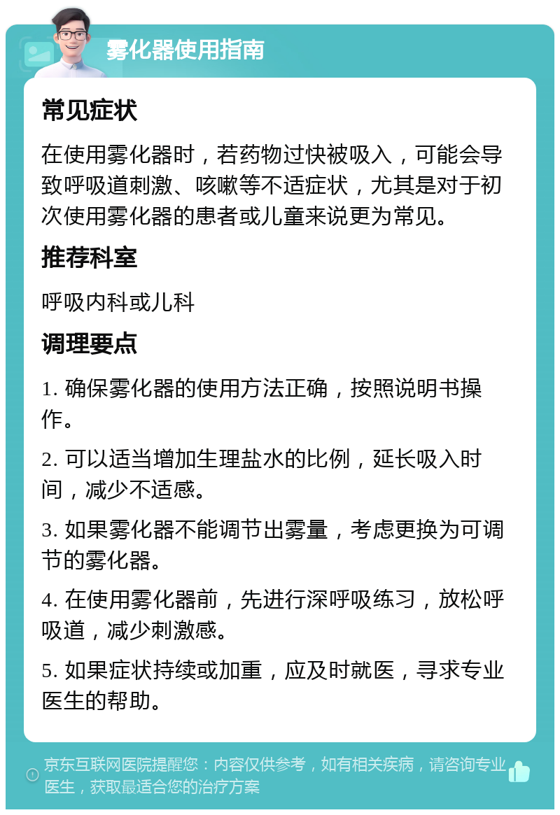 雾化器使用指南 常见症状 在使用雾化器时，若药物过快被吸入，可能会导致呼吸道刺激、咳嗽等不适症状，尤其是对于初次使用雾化器的患者或儿童来说更为常见。 推荐科室 呼吸内科或儿科 调理要点 1. 确保雾化器的使用方法正确，按照说明书操作。 2. 可以适当增加生理盐水的比例，延长吸入时间，减少不适感。 3. 如果雾化器不能调节出雾量，考虑更换为可调节的雾化器。 4. 在使用雾化器前，先进行深呼吸练习，放松呼吸道，减少刺激感。 5. 如果症状持续或加重，应及时就医，寻求专业医生的帮助。