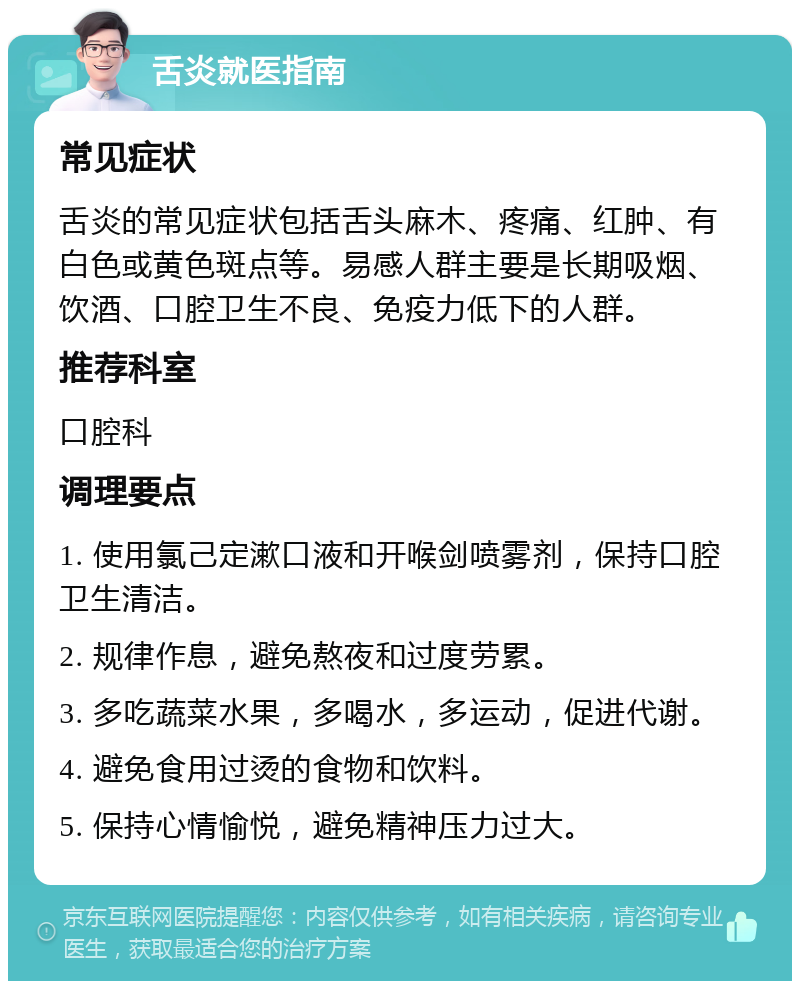 舌炎就医指南 常见症状 舌炎的常见症状包括舌头麻木、疼痛、红肿、有白色或黄色斑点等。易感人群主要是长期吸烟、饮酒、口腔卫生不良、免疫力低下的人群。 推荐科室 口腔科 调理要点 1. 使用氯己定漱口液和开喉剑喷雾剂，保持口腔卫生清洁。 2. 规律作息，避免熬夜和过度劳累。 3. 多吃蔬菜水果，多喝水，多运动，促进代谢。 4. 避免食用过烫的食物和饮料。 5. 保持心情愉悦，避免精神压力过大。