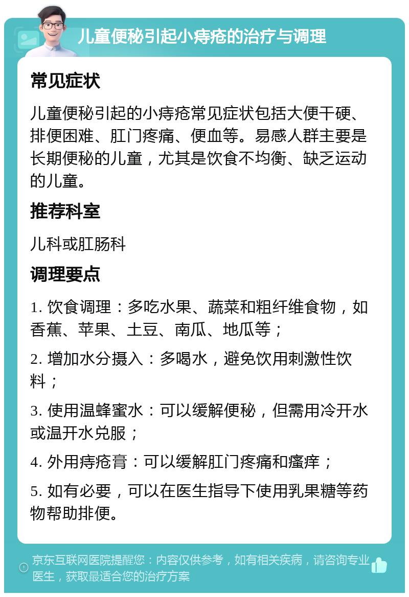 儿童便秘引起小痔疮的治疗与调理 常见症状 儿童便秘引起的小痔疮常见症状包括大便干硬、排便困难、肛门疼痛、便血等。易感人群主要是长期便秘的儿童，尤其是饮食不均衡、缺乏运动的儿童。 推荐科室 儿科或肛肠科 调理要点 1. 饮食调理：多吃水果、蔬菜和粗纤维食物，如香蕉、苹果、土豆、南瓜、地瓜等； 2. 增加水分摄入：多喝水，避免饮用刺激性饮料； 3. 使用温蜂蜜水：可以缓解便秘，但需用冷开水或温开水兑服； 4. 外用痔疮膏：可以缓解肛门疼痛和瘙痒； 5. 如有必要，可以在医生指导下使用乳果糖等药物帮助排便。