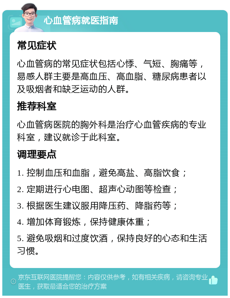 心血管病就医指南 常见症状 心血管病的常见症状包括心悸、气短、胸痛等，易感人群主要是高血压、高血脂、糖尿病患者以及吸烟者和缺乏运动的人群。 推荐科室 心血管病医院的胸外科是治疗心血管疾病的专业科室，建议就诊于此科室。 调理要点 1. 控制血压和血脂，避免高盐、高脂饮食； 2. 定期进行心电图、超声心动图等检查； 3. 根据医生建议服用降压药、降脂药等； 4. 增加体育锻炼，保持健康体重； 5. 避免吸烟和过度饮酒，保持良好的心态和生活习惯。