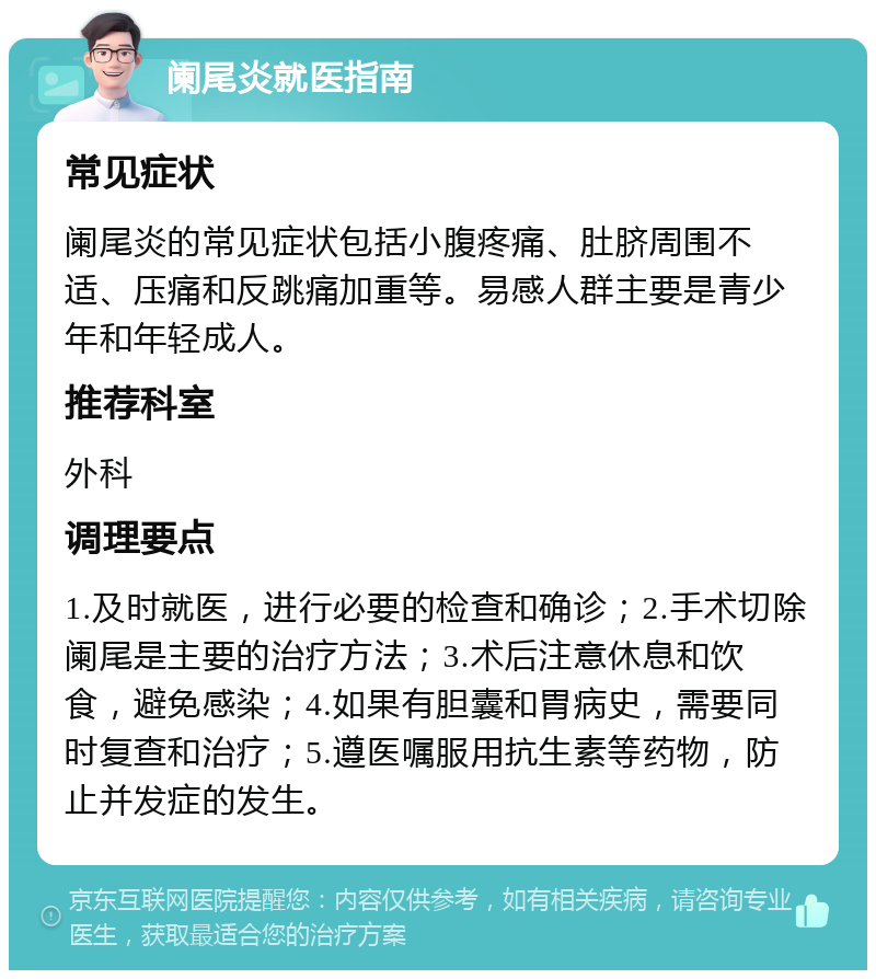 阑尾炎就医指南 常见症状 阑尾炎的常见症状包括小腹疼痛、肚脐周围不适、压痛和反跳痛加重等。易感人群主要是青少年和年轻成人。 推荐科室 外科 调理要点 1.及时就医，进行必要的检查和确诊；2.手术切除阑尾是主要的治疗方法；3.术后注意休息和饮食，避免感染；4.如果有胆囊和胃病史，需要同时复查和治疗；5.遵医嘱服用抗生素等药物，防止并发症的发生。