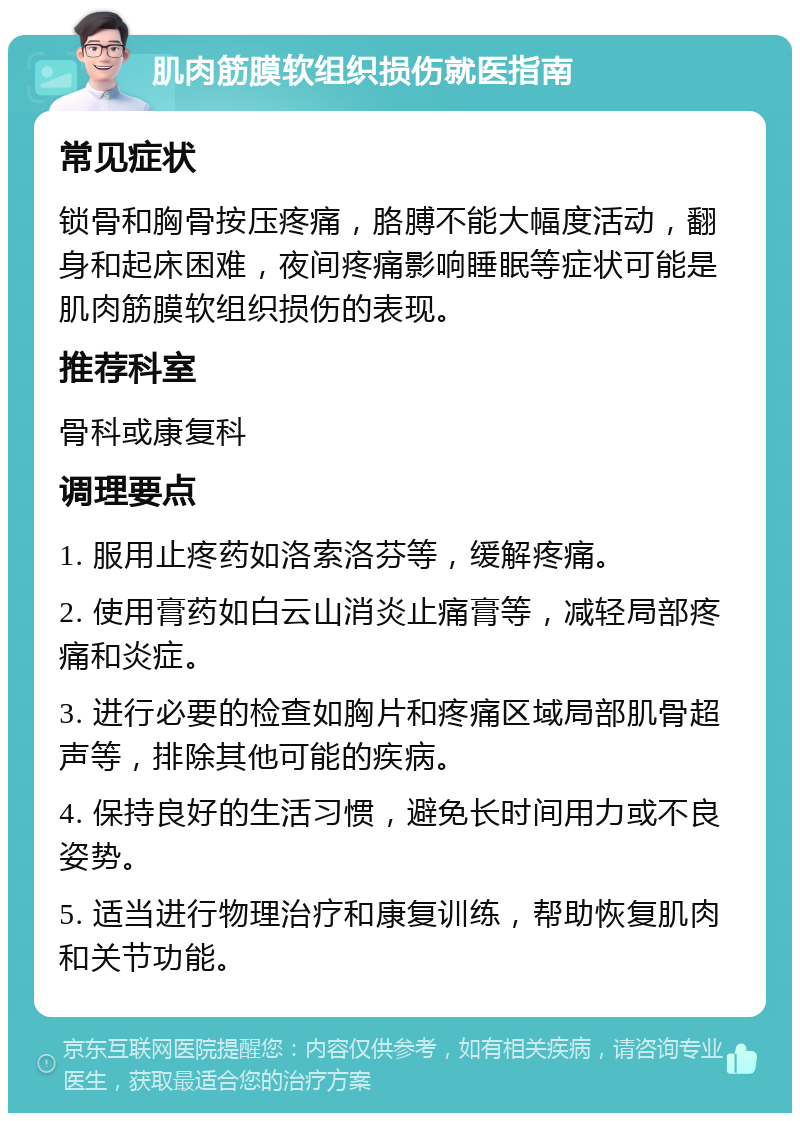 肌肉筋膜软组织损伤就医指南 常见症状 锁骨和胸骨按压疼痛，胳膊不能大幅度活动，翻身和起床困难，夜间疼痛影响睡眠等症状可能是肌肉筋膜软组织损伤的表现。 推荐科室 骨科或康复科 调理要点 1. 服用止疼药如洛索洛芬等，缓解疼痛。 2. 使用膏药如白云山消炎止痛膏等，减轻局部疼痛和炎症。 3. 进行必要的检查如胸片和疼痛区域局部肌骨超声等，排除其他可能的疾病。 4. 保持良好的生活习惯，避免长时间用力或不良姿势。 5. 适当进行物理治疗和康复训练，帮助恢复肌肉和关节功能。