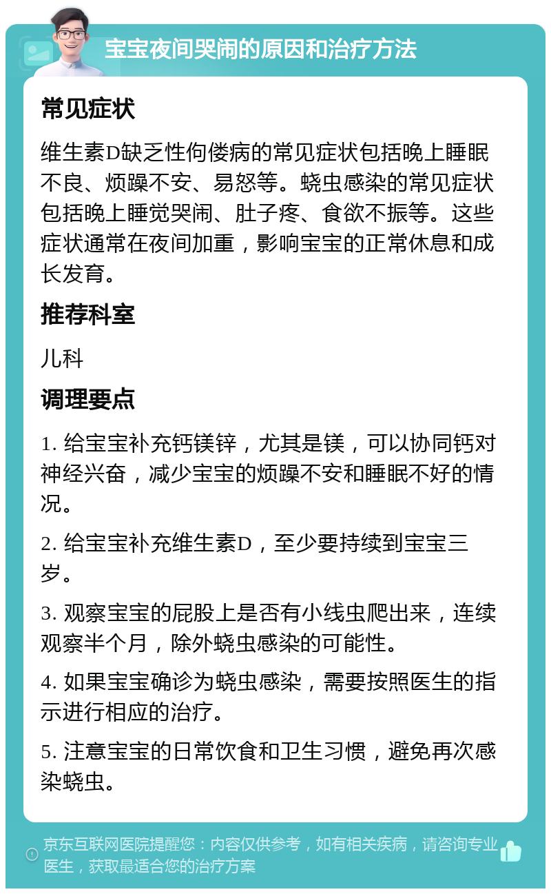 宝宝夜间哭闹的原因和治疗方法 常见症状 维生素D缺乏性佝偻病的常见症状包括晚上睡眠不良、烦躁不安、易怒等。蛲虫感染的常见症状包括晚上睡觉哭闹、肚子疼、食欲不振等。这些症状通常在夜间加重，影响宝宝的正常休息和成长发育。 推荐科室 儿科 调理要点 1. 给宝宝补充钙镁锌，尤其是镁，可以协同钙对神经兴奋，减少宝宝的烦躁不安和睡眠不好的情况。 2. 给宝宝补充维生素D，至少要持续到宝宝三岁。 3. 观察宝宝的屁股上是否有小线虫爬出来，连续观察半个月，除外蛲虫感染的可能性。 4. 如果宝宝确诊为蛲虫感染，需要按照医生的指示进行相应的治疗。 5. 注意宝宝的日常饮食和卫生习惯，避免再次感染蛲虫。