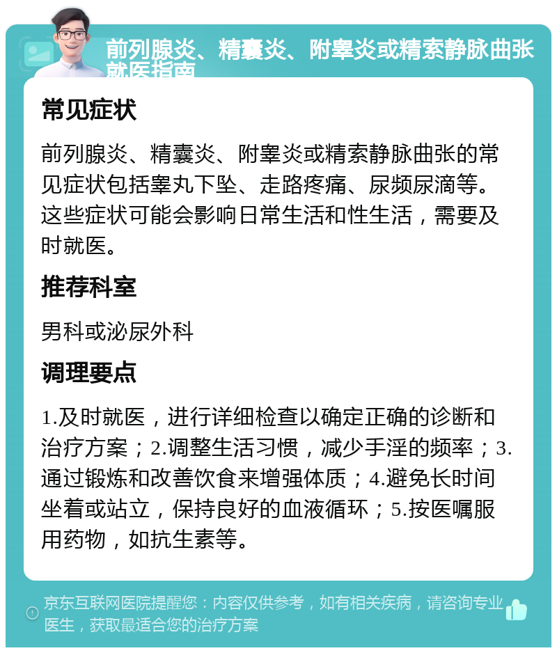 前列腺炎、精囊炎、附睾炎或精索静脉曲张就医指南 常见症状 前列腺炎、精囊炎、附睾炎或精索静脉曲张的常见症状包括睾丸下坠、走路疼痛、尿频尿滴等。这些症状可能会影响日常生活和性生活，需要及时就医。 推荐科室 男科或泌尿外科 调理要点 1.及时就医，进行详细检查以确定正确的诊断和治疗方案；2.调整生活习惯，减少手淫的频率；3.通过锻炼和改善饮食来增强体质；4.避免长时间坐着或站立，保持良好的血液循环；5.按医嘱服用药物，如抗生素等。