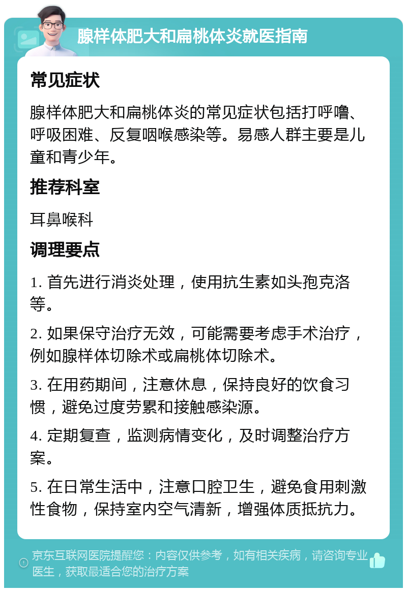 腺样体肥大和扁桃体炎就医指南 常见症状 腺样体肥大和扁桃体炎的常见症状包括打呼噜、呼吸困难、反复咽喉感染等。易感人群主要是儿童和青少年。 推荐科室 耳鼻喉科 调理要点 1. 首先进行消炎处理，使用抗生素如头孢克洛等。 2. 如果保守治疗无效，可能需要考虑手术治疗，例如腺样体切除术或扁桃体切除术。 3. 在用药期间，注意休息，保持良好的饮食习惯，避免过度劳累和接触感染源。 4. 定期复查，监测病情变化，及时调整治疗方案。 5. 在日常生活中，注意口腔卫生，避免食用刺激性食物，保持室内空气清新，增强体质抵抗力。