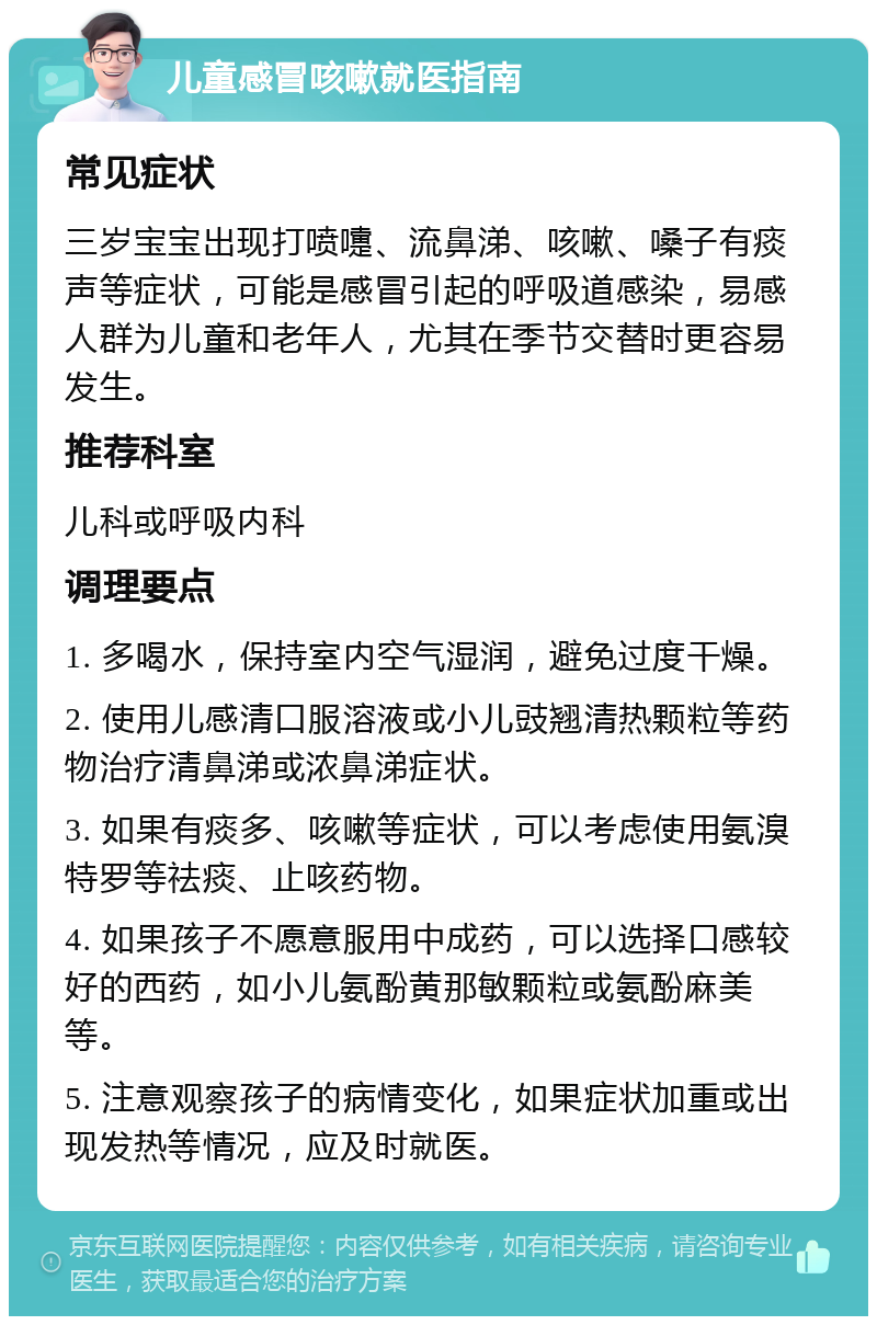 儿童感冒咳嗽就医指南 常见症状 三岁宝宝出现打喷嚏、流鼻涕、咳嗽、嗓子有痰声等症状，可能是感冒引起的呼吸道感染，易感人群为儿童和老年人，尤其在季节交替时更容易发生。 推荐科室 儿科或呼吸内科 调理要点 1. 多喝水，保持室内空气湿润，避免过度干燥。 2. 使用儿感清口服溶液或小儿豉翘清热颗粒等药物治疗清鼻涕或浓鼻涕症状。 3. 如果有痰多、咳嗽等症状，可以考虑使用氨溴特罗等祛痰、止咳药物。 4. 如果孩子不愿意服用中成药，可以选择口感较好的西药，如小儿氨酚黄那敏颗粒或氨酚麻美等。 5. 注意观察孩子的病情变化，如果症状加重或出现发热等情况，应及时就医。