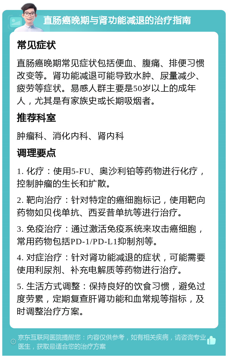 直肠癌晚期与肾功能减退的治疗指南 常见症状 直肠癌晚期常见症状包括便血、腹痛、排便习惯改变等。肾功能减退可能导致水肿、尿量减少、疲劳等症状。易感人群主要是50岁以上的成年人，尤其是有家族史或长期吸烟者。 推荐科室 肿瘤科、消化内科、肾内科 调理要点 1. 化疗：使用5-FU、奥沙利铂等药物进行化疗，控制肿瘤的生长和扩散。 2. 靶向治疗：针对特定的癌细胞标记，使用靶向药物如贝伐单抗、西妥昔单抗等进行治疗。 3. 免疫治疗：通过激活免疫系统来攻击癌细胞，常用药物包括PD-1/PD-L1抑制剂等。 4. 对症治疗：针对肾功能减退的症状，可能需要使用利尿剂、补充电解质等药物进行治疗。 5. 生活方式调整：保持良好的饮食习惯，避免过度劳累，定期复查肝肾功能和血常规等指标，及时调整治疗方案。