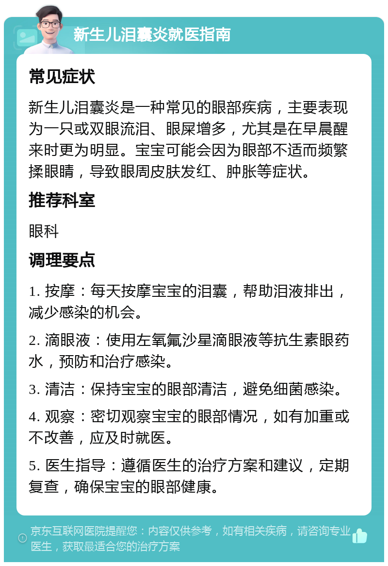 新生儿泪囊炎就医指南 常见症状 新生儿泪囊炎是一种常见的眼部疾病，主要表现为一只或双眼流泪、眼屎增多，尤其是在早晨醒来时更为明显。宝宝可能会因为眼部不适而频繁揉眼睛，导致眼周皮肤发红、肿胀等症状。 推荐科室 眼科 调理要点 1. 按摩：每天按摩宝宝的泪囊，帮助泪液排出，减少感染的机会。 2. 滴眼液：使用左氧氟沙星滴眼液等抗生素眼药水，预防和治疗感染。 3. 清洁：保持宝宝的眼部清洁，避免细菌感染。 4. 观察：密切观察宝宝的眼部情况，如有加重或不改善，应及时就医。 5. 医生指导：遵循医生的治疗方案和建议，定期复查，确保宝宝的眼部健康。