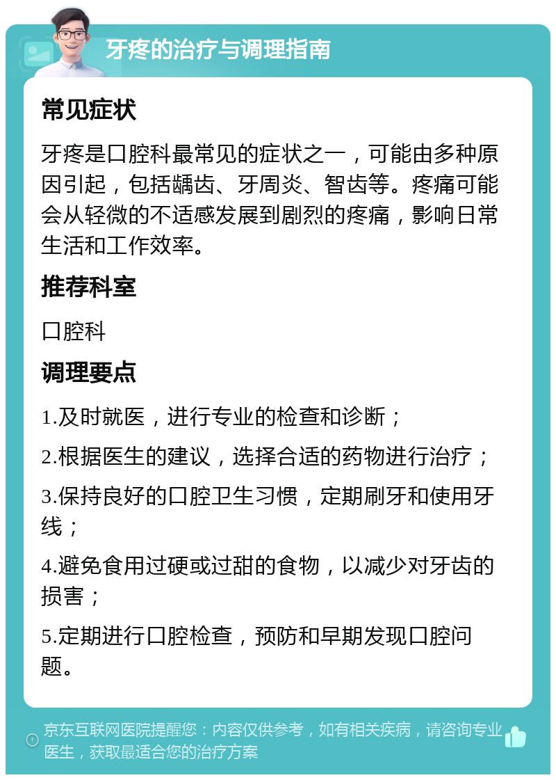 牙疼的治疗与调理指南 常见症状 牙疼是口腔科最常见的症状之一，可能由多种原因引起，包括龋齿、牙周炎、智齿等。疼痛可能会从轻微的不适感发展到剧烈的疼痛，影响日常生活和工作效率。 推荐科室 口腔科 调理要点 1.及时就医，进行专业的检查和诊断； 2.根据医生的建议，选择合适的药物进行治疗； 3.保持良好的口腔卫生习惯，定期刷牙和使用牙线； 4.避免食用过硬或过甜的食物，以减少对牙齿的损害； 5.定期进行口腔检查，预防和早期发现口腔问题。