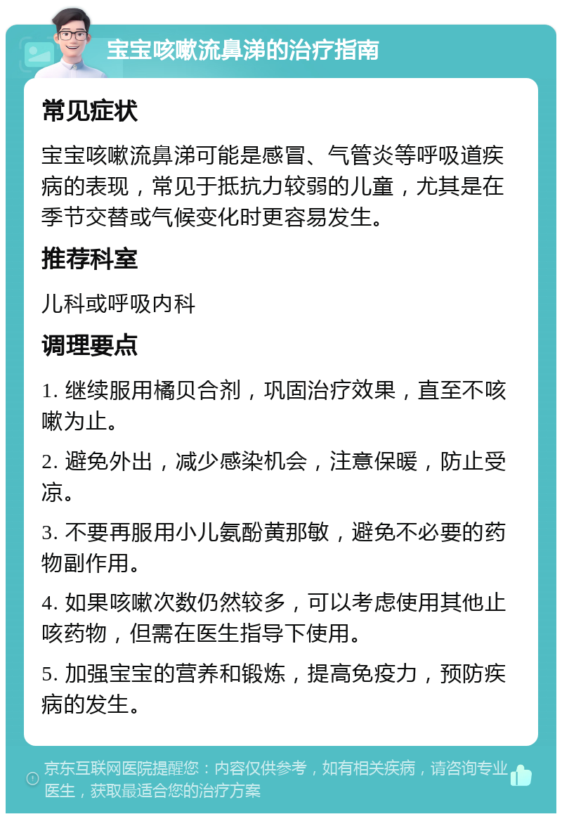 宝宝咳嗽流鼻涕的治疗指南 常见症状 宝宝咳嗽流鼻涕可能是感冒、气管炎等呼吸道疾病的表现，常见于抵抗力较弱的儿童，尤其是在季节交替或气候变化时更容易发生。 推荐科室 儿科或呼吸内科 调理要点 1. 继续服用橘贝合剂，巩固治疗效果，直至不咳嗽为止。 2. 避免外出，减少感染机会，注意保暖，防止受凉。 3. 不要再服用小儿氨酚黄那敏，避免不必要的药物副作用。 4. 如果咳嗽次数仍然较多，可以考虑使用其他止咳药物，但需在医生指导下使用。 5. 加强宝宝的营养和锻炼，提高免疫力，预防疾病的发生。