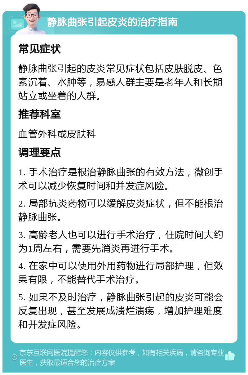 静脉曲张引起皮炎的治疗指南 常见症状 静脉曲张引起的皮炎常见症状包括皮肤脱皮、色素沉着、水肿等，易感人群主要是老年人和长期站立或坐着的人群。 推荐科室 血管外科或皮肤科 调理要点 1. 手术治疗是根治静脉曲张的有效方法，微创手术可以减少恢复时间和并发症风险。 2. 局部抗炎药物可以缓解皮炎症状，但不能根治静脉曲张。 3. 高龄老人也可以进行手术治疗，住院时间大约为1周左右，需要先消炎再进行手术。 4. 在家中可以使用外用药物进行局部护理，但效果有限，不能替代手术治疗。 5. 如果不及时治疗，静脉曲张引起的皮炎可能会反复出现，甚至发展成溃烂溃疡，增加护理难度和并发症风险。