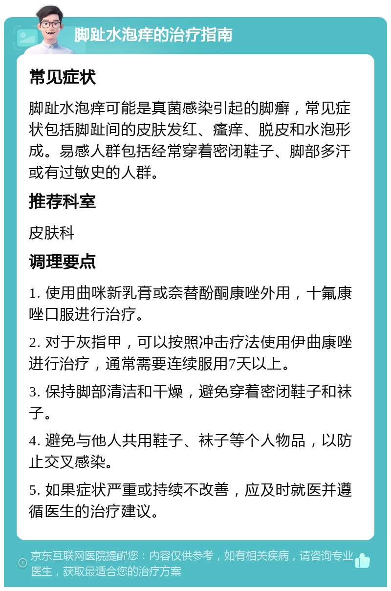 脚趾水泡痒的治疗指南 常见症状 脚趾水泡痒可能是真菌感染引起的脚癣，常见症状包括脚趾间的皮肤发红、瘙痒、脱皮和水泡形成。易感人群包括经常穿着密闭鞋子、脚部多汗或有过敏史的人群。 推荐科室 皮肤科 调理要点 1. 使用曲咪新乳膏或奈替酚酮康唑外用，十氟康唑口服进行治疗。 2. 对于灰指甲，可以按照冲击疗法使用伊曲康唑进行治疗，通常需要连续服用7天以上。 3. 保持脚部清洁和干燥，避免穿着密闭鞋子和袜子。 4. 避免与他人共用鞋子、袜子等个人物品，以防止交叉感染。 5. 如果症状严重或持续不改善，应及时就医并遵循医生的治疗建议。