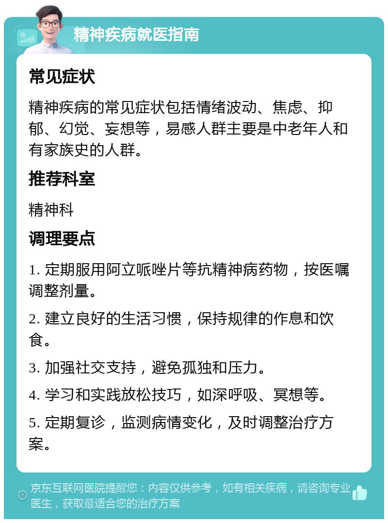 精神疾病就医指南 常见症状 精神疾病的常见症状包括情绪波动、焦虑、抑郁、幻觉、妄想等，易感人群主要是中老年人和有家族史的人群。 推荐科室 精神科 调理要点 1. 定期服用阿立哌唑片等抗精神病药物，按医嘱调整剂量。 2. 建立良好的生活习惯，保持规律的作息和饮食。 3. 加强社交支持，避免孤独和压力。 4. 学习和实践放松技巧，如深呼吸、冥想等。 5. 定期复诊，监测病情变化，及时调整治疗方案。