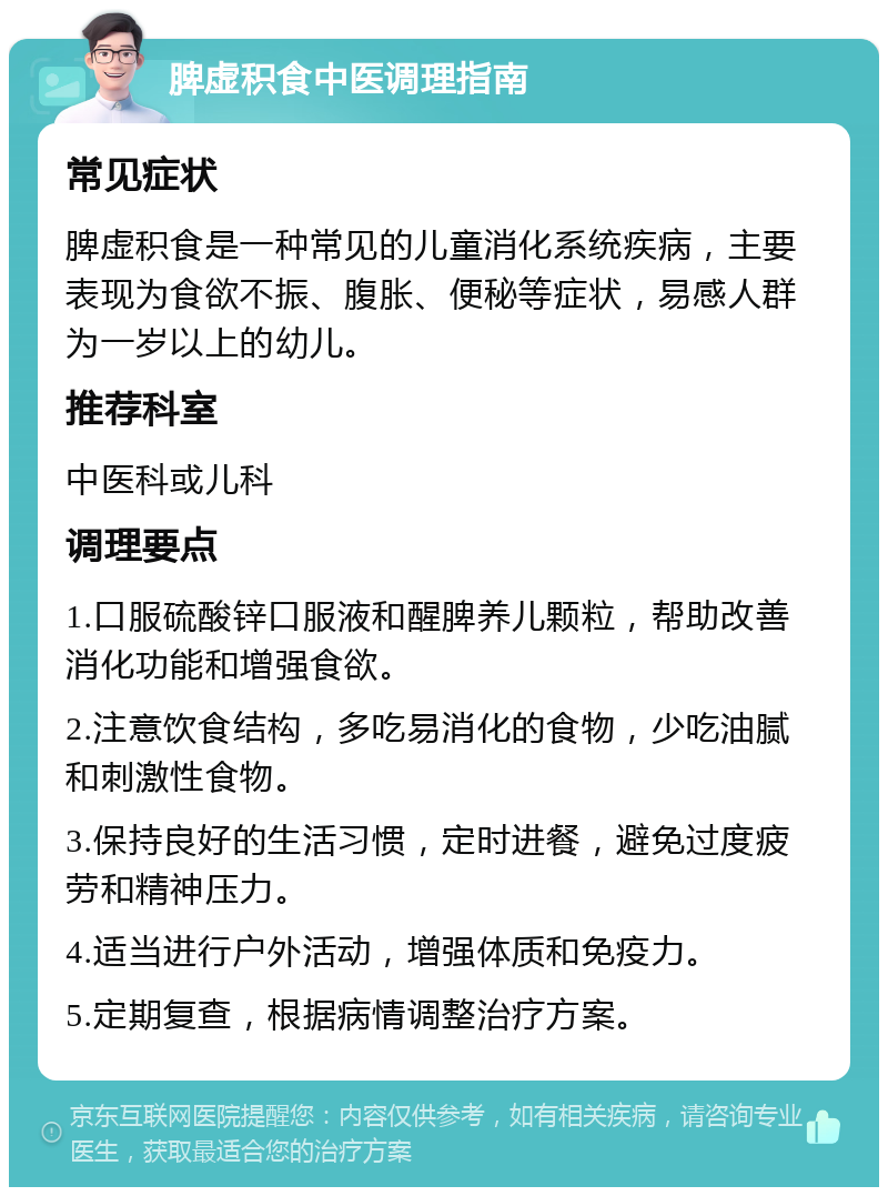 脾虚积食中医调理指南 常见症状 脾虚积食是一种常见的儿童消化系统疾病，主要表现为食欲不振、腹胀、便秘等症状，易感人群为一岁以上的幼儿。 推荐科室 中医科或儿科 调理要点 1.口服硫酸锌口服液和醒脾养儿颗粒，帮助改善消化功能和增强食欲。 2.注意饮食结构，多吃易消化的食物，少吃油腻和刺激性食物。 3.保持良好的生活习惯，定时进餐，避免过度疲劳和精神压力。 4.适当进行户外活动，增强体质和免疫力。 5.定期复查，根据病情调整治疗方案。