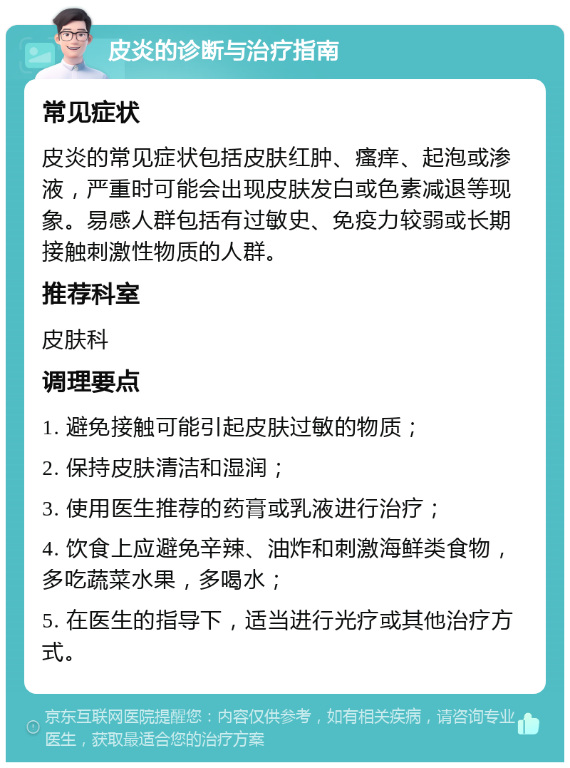 皮炎的诊断与治疗指南 常见症状 皮炎的常见症状包括皮肤红肿、瘙痒、起泡或渗液，严重时可能会出现皮肤发白或色素减退等现象。易感人群包括有过敏史、免疫力较弱或长期接触刺激性物质的人群。 推荐科室 皮肤科 调理要点 1. 避免接触可能引起皮肤过敏的物质； 2. 保持皮肤清洁和湿润； 3. 使用医生推荐的药膏或乳液进行治疗； 4. 饮食上应避免辛辣、油炸和刺激海鲜类食物，多吃蔬菜水果，多喝水； 5. 在医生的指导下，适当进行光疗或其他治疗方式。