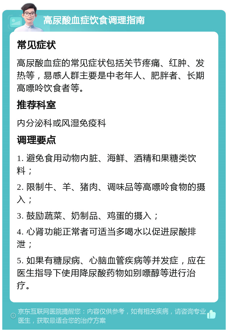 高尿酸血症饮食调理指南 常见症状 高尿酸血症的常见症状包括关节疼痛、红肿、发热等，易感人群主要是中老年人、肥胖者、长期高嘌呤饮食者等。 推荐科室 内分泌科或风湿免疫科 调理要点 1. 避免食用动物内脏、海鲜、酒精和果糖类饮料； 2. 限制牛、羊、猪肉、调味品等高嘌呤食物的摄入； 3. 鼓励蔬菜、奶制品、鸡蛋的摄入； 4. 心肾功能正常者可适当多喝水以促进尿酸排泄； 5. 如果有糖尿病、心脑血管疾病等并发症，应在医生指导下使用降尿酸药物如别嘌醇等进行治疗。