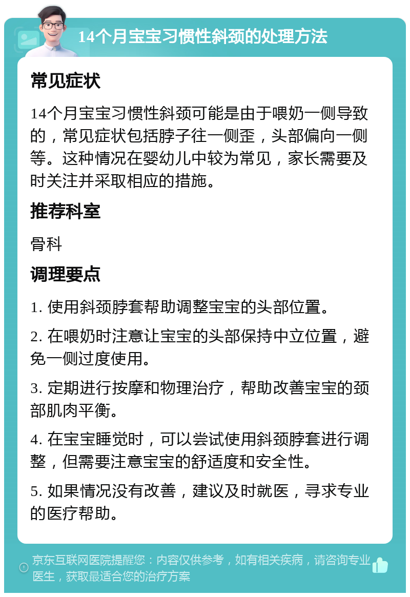 14个月宝宝习惯性斜颈的处理方法 常见症状 14个月宝宝习惯性斜颈可能是由于喂奶一侧导致的，常见症状包括脖子往一侧歪，头部偏向一侧等。这种情况在婴幼儿中较为常见，家长需要及时关注并采取相应的措施。 推荐科室 骨科 调理要点 1. 使用斜颈脖套帮助调整宝宝的头部位置。 2. 在喂奶时注意让宝宝的头部保持中立位置，避免一侧过度使用。 3. 定期进行按摩和物理治疗，帮助改善宝宝的颈部肌肉平衡。 4. 在宝宝睡觉时，可以尝试使用斜颈脖套进行调整，但需要注意宝宝的舒适度和安全性。 5. 如果情况没有改善，建议及时就医，寻求专业的医疗帮助。