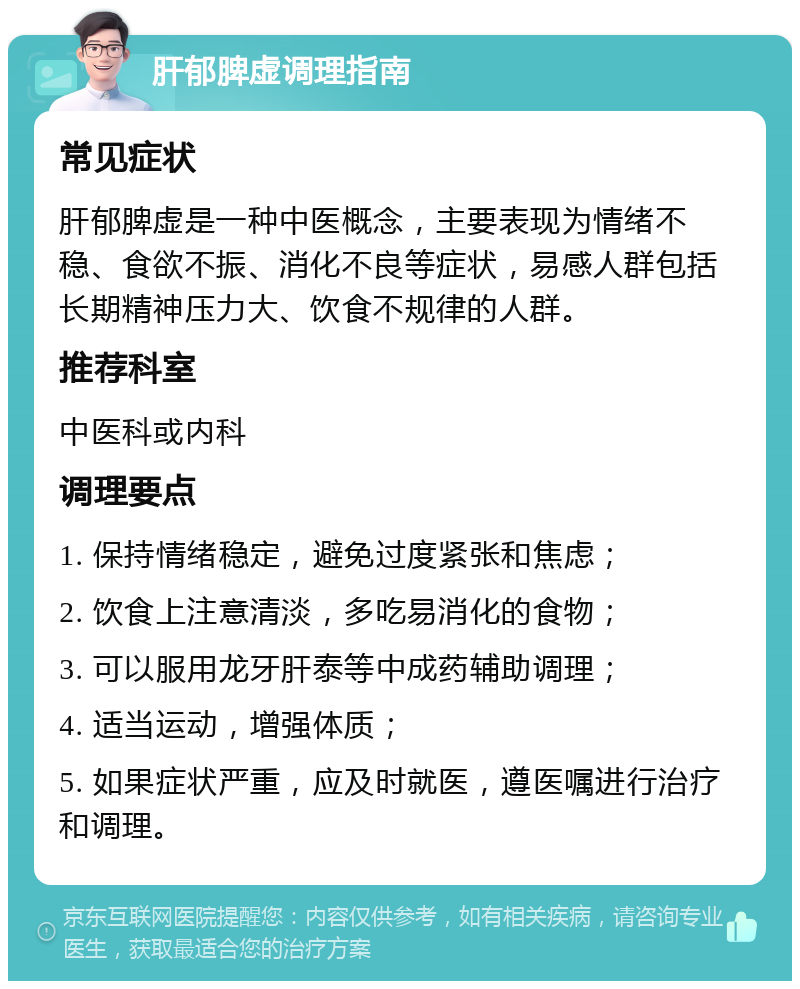 肝郁脾虚调理指南 常见症状 肝郁脾虚是一种中医概念，主要表现为情绪不稳、食欲不振、消化不良等症状，易感人群包括长期精神压力大、饮食不规律的人群。 推荐科室 中医科或内科 调理要点 1. 保持情绪稳定，避免过度紧张和焦虑； 2. 饮食上注意清淡，多吃易消化的食物； 3. 可以服用龙牙肝泰等中成药辅助调理； 4. 适当运动，增强体质； 5. 如果症状严重，应及时就医，遵医嘱进行治疗和调理。