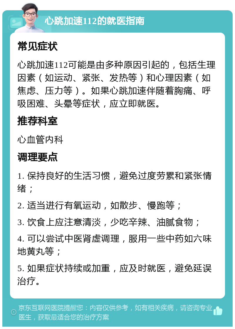 心跳加速112的就医指南 常见症状 心跳加速112可能是由多种原因引起的，包括生理因素（如运动、紧张、发热等）和心理因素（如焦虑、压力等）。如果心跳加速伴随着胸痛、呼吸困难、头晕等症状，应立即就医。 推荐科室 心血管内科 调理要点 1. 保持良好的生活习惯，避免过度劳累和紧张情绪； 2. 适当进行有氧运动，如散步、慢跑等； 3. 饮食上应注意清淡，少吃辛辣、油腻食物； 4. 可以尝试中医肾虚调理，服用一些中药如六味地黄丸等； 5. 如果症状持续或加重，应及时就医，避免延误治疗。