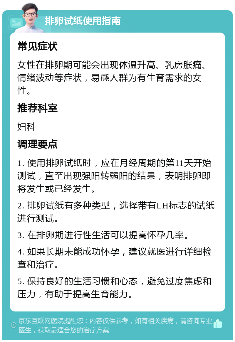 排卵试纸使用指南 常见症状 女性在排卵期可能会出现体温升高、乳房胀痛、情绪波动等症状，易感人群为有生育需求的女性。 推荐科室 妇科 调理要点 1. 使用排卵试纸时，应在月经周期的第11天开始测试，直至出现强阳转弱阳的结果，表明排卵即将发生或已经发生。 2. 排卵试纸有多种类型，选择带有LH标志的试纸进行测试。 3. 在排卵期进行性生活可以提高怀孕几率。 4. 如果长期未能成功怀孕，建议就医进行详细检查和治疗。 5. 保持良好的生活习惯和心态，避免过度焦虑和压力，有助于提高生育能力。