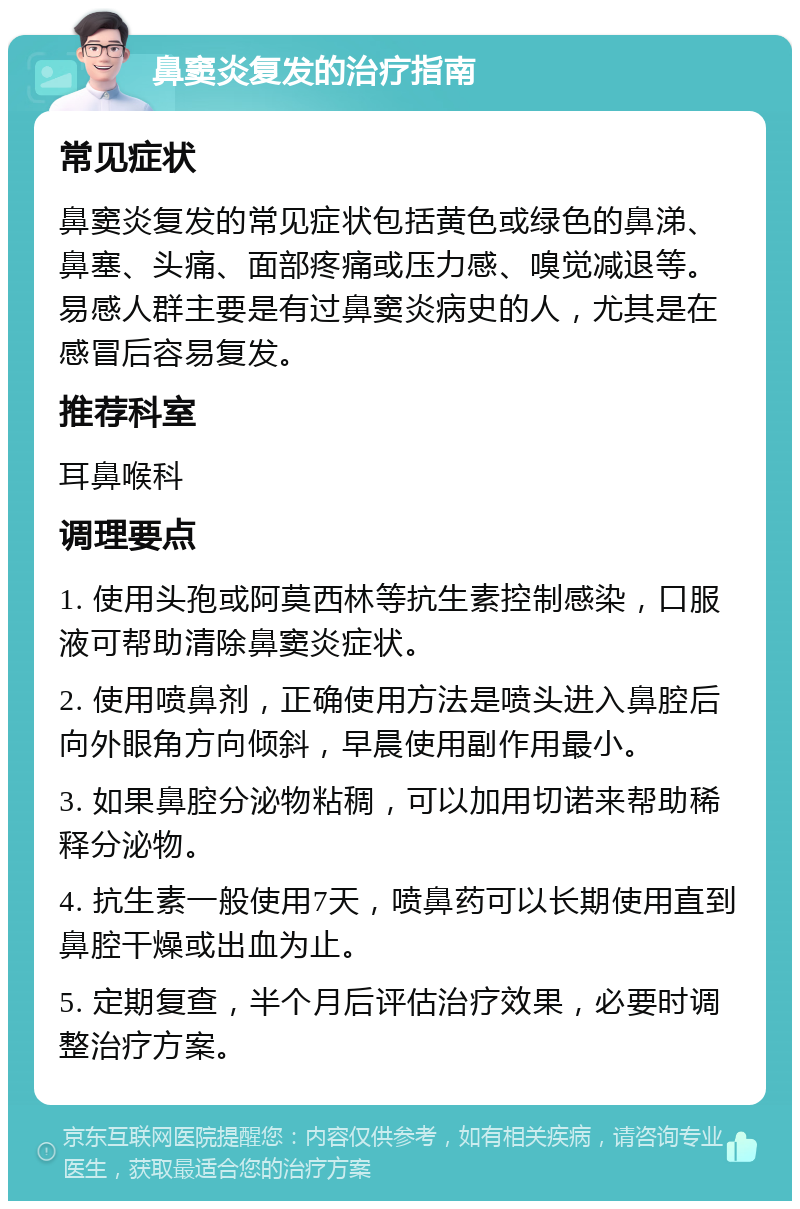 鼻窦炎复发的治疗指南 常见症状 鼻窦炎复发的常见症状包括黄色或绿色的鼻涕、鼻塞、头痛、面部疼痛或压力感、嗅觉减退等。易感人群主要是有过鼻窦炎病史的人，尤其是在感冒后容易复发。 推荐科室 耳鼻喉科 调理要点 1. 使用头孢或阿莫西林等抗生素控制感染，口服液可帮助清除鼻窦炎症状。 2. 使用喷鼻剂，正确使用方法是喷头进入鼻腔后向外眼角方向倾斜，早晨使用副作用最小。 3. 如果鼻腔分泌物粘稠，可以加用切诺来帮助稀释分泌物。 4. 抗生素一般使用7天，喷鼻药可以长期使用直到鼻腔干燥或出血为止。 5. 定期复查，半个月后评估治疗效果，必要时调整治疗方案。