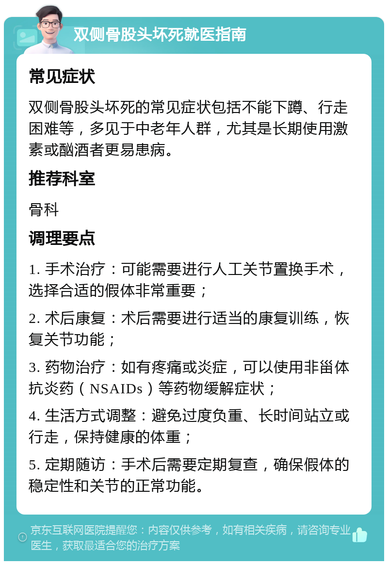 双侧骨股头坏死就医指南 常见症状 双侧骨股头坏死的常见症状包括不能下蹲、行走困难等，多见于中老年人群，尤其是长期使用激素或酗酒者更易患病。 推荐科室 骨科 调理要点 1. 手术治疗：可能需要进行人工关节置换手术，选择合适的假体非常重要； 2. 术后康复：术后需要进行适当的康复训练，恢复关节功能； 3. 药物治疗：如有疼痛或炎症，可以使用非甾体抗炎药（NSAIDs）等药物缓解症状； 4. 生活方式调整：避免过度负重、长时间站立或行走，保持健康的体重； 5. 定期随访：手术后需要定期复查，确保假体的稳定性和关节的正常功能。